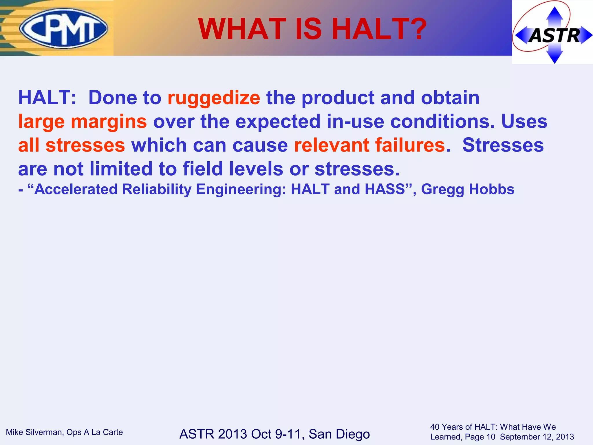 ASTR 2013 Oct 9-11, San DiegoMike Silverman, Ops A La Carte
40 Years of HALT: What Have We
Learned, Page 10 September 12, 2013
WHAT IS HALT?
HALT: Done to ruggedize the product and obtain
large margins over the expected in-use conditions. Uses
all stresses which can cause relevant failures. Stresses
are not limited to field levels or stresses.
- “Accelerated Reliability Engineering: HALT and HASS”, Gregg Hobbs
 