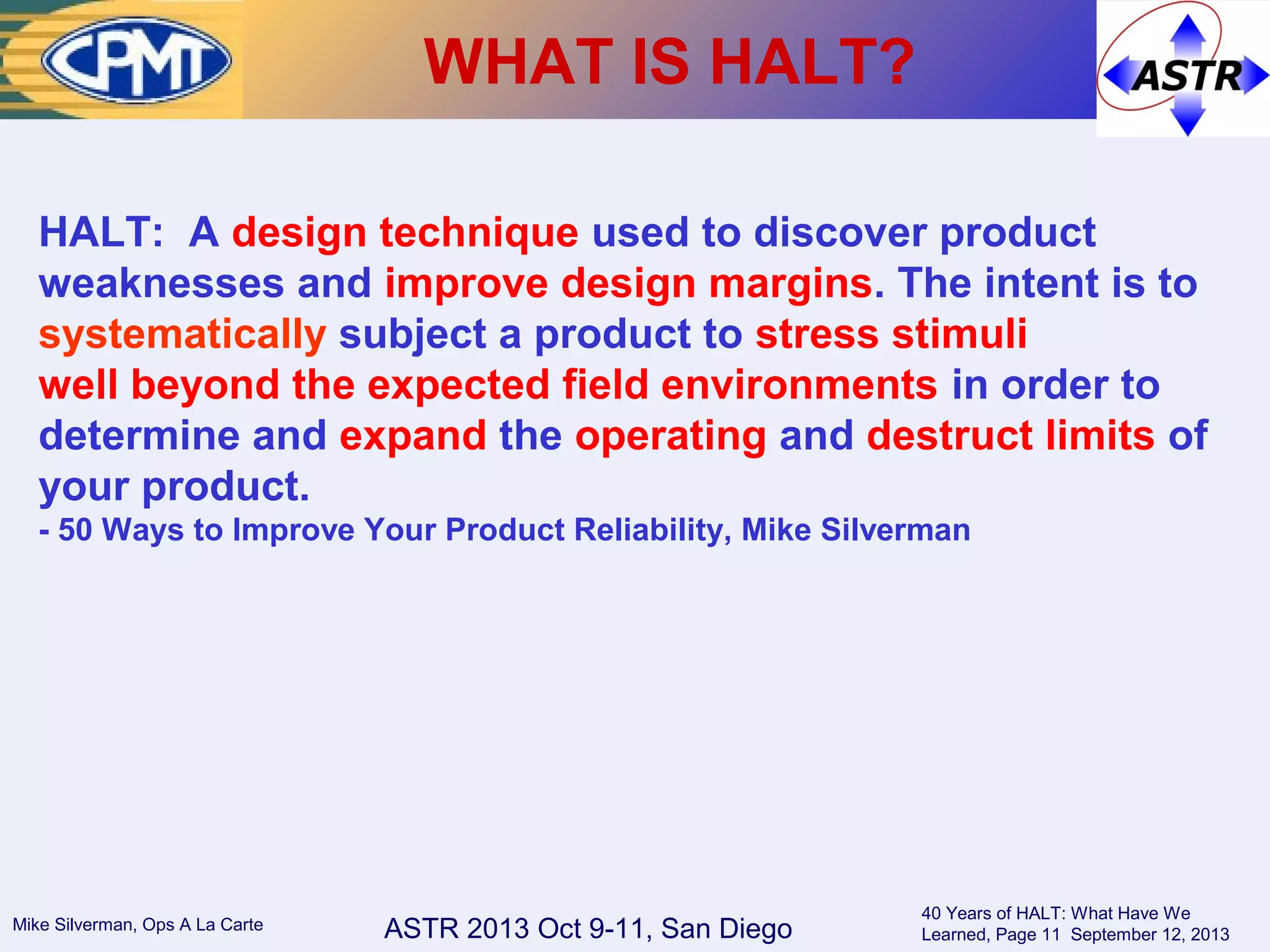 ASTR 2013 Oct 9-11, San DiegoMike Silverman, Ops A La Carte
40 Years of HALT: What Have We
Learned, Page 11 September 12, 2013
WHAT IS HALT?
HALT: A design technique used to discover product
weaknesses and improve design margins. The intent is to
systematically subject a product to stress stimuli
well beyond the expected field environments in order to
determine and expand the operating and destruct limits of
your product.
- 50 Ways to Improve Your Product Reliability, Mike Silverman
 