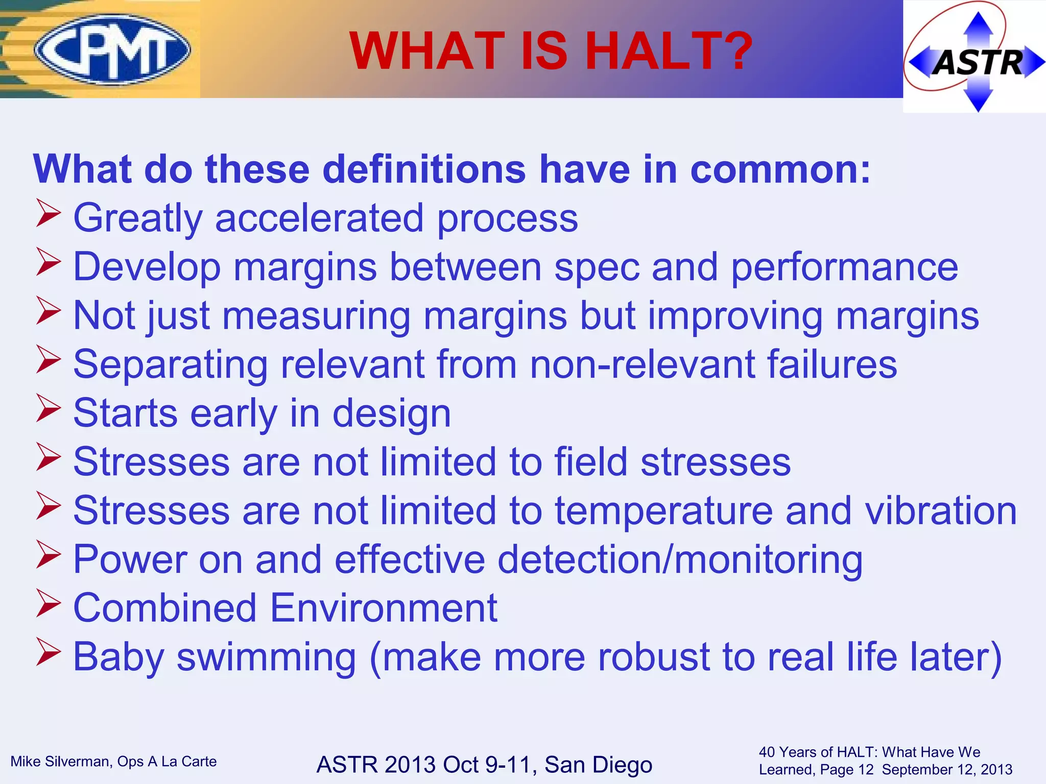 ASTR 2013 Oct 9-11, San DiegoMike Silverman, Ops A La Carte
40 Years of HALT: What Have We
Learned, Page 12 September 12, 2013
WHAT IS HALT?
What do these definitions have in common:
 Greatly accelerated process
 Develop margins between spec and performance
 Not just measuring margins but improving margins
 Separating relevant from non-relevant failures
 Starts early in design
 Stresses are not limited to field stresses
 Stresses are not limited to temperature and vibration
 Power on and effective detection/monitoring
 Combined Environment
 Baby swimming (make more robust to real life later)
 