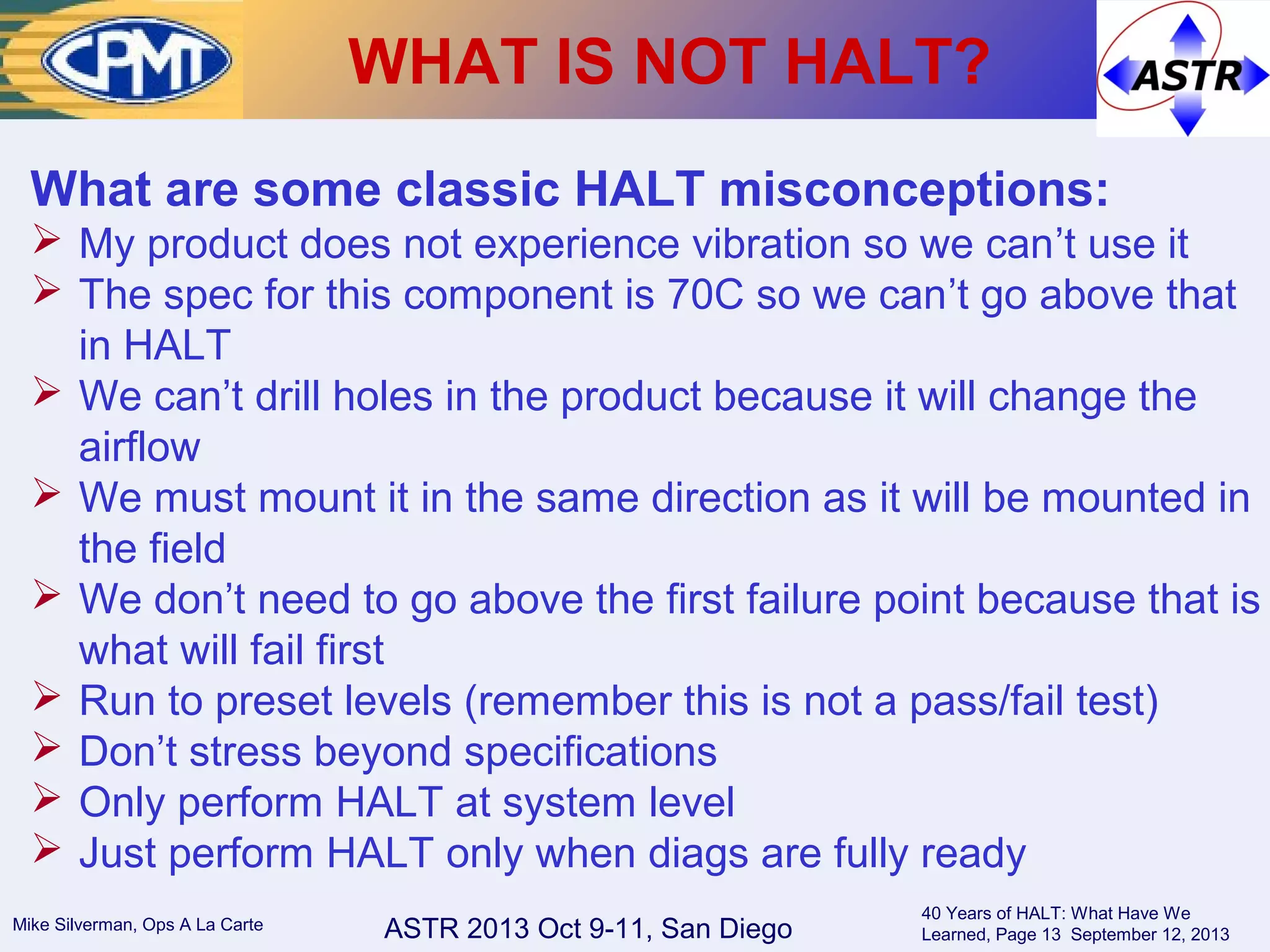 ASTR 2013 Oct 9-11, San DiegoMike Silverman, Ops A La Carte
40 Years of HALT: What Have We
Learned, Page 13 September 12, 2013
WHAT IS NOT HALT?
What are some classic HALT misconceptions:
 My product does not experience vibration so we can’t use it
 The spec for this component is 70C so we can’t go above that
in HALT
 We can’t drill holes in the product because it will change the
airflow
 We must mount it in the same direction as it will be mounted in
the field
 We don’t need to go above the first failure point because that is
what will fail first
 Run to preset levels (remember this is not a pass/fail test)
 Don’t stress beyond specifications
 Only perform HALT at system level
 Just perform HALT only when diags are fully ready
 