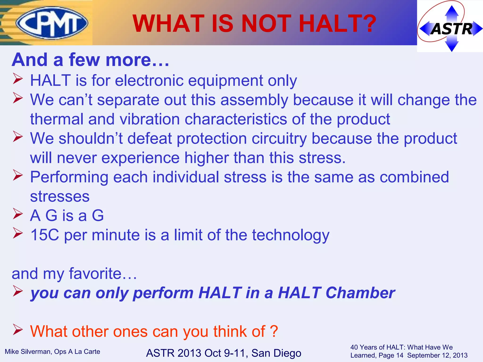 ASTR 2013 Oct 9-11, San DiegoMike Silverman, Ops A La Carte
40 Years of HALT: What Have We
Learned, Page 14 September 12, 2013
WHAT IS NOT HALT?
And a few more…
 HALT is for electronic equipment only
 We can’t separate out this assembly because it will change the
thermal and vibration characteristics of the product
 We shouldn’t defeat protection circuitry because the product
will never experience higher than this stress.
 Performing each individual stress is the same as combined
stresses
 A G is a G
 15C per minute is a limit of the technology
and my favorite…
 you can only perform HALT in a HALT Chamber
 What other ones can you think of ?
 