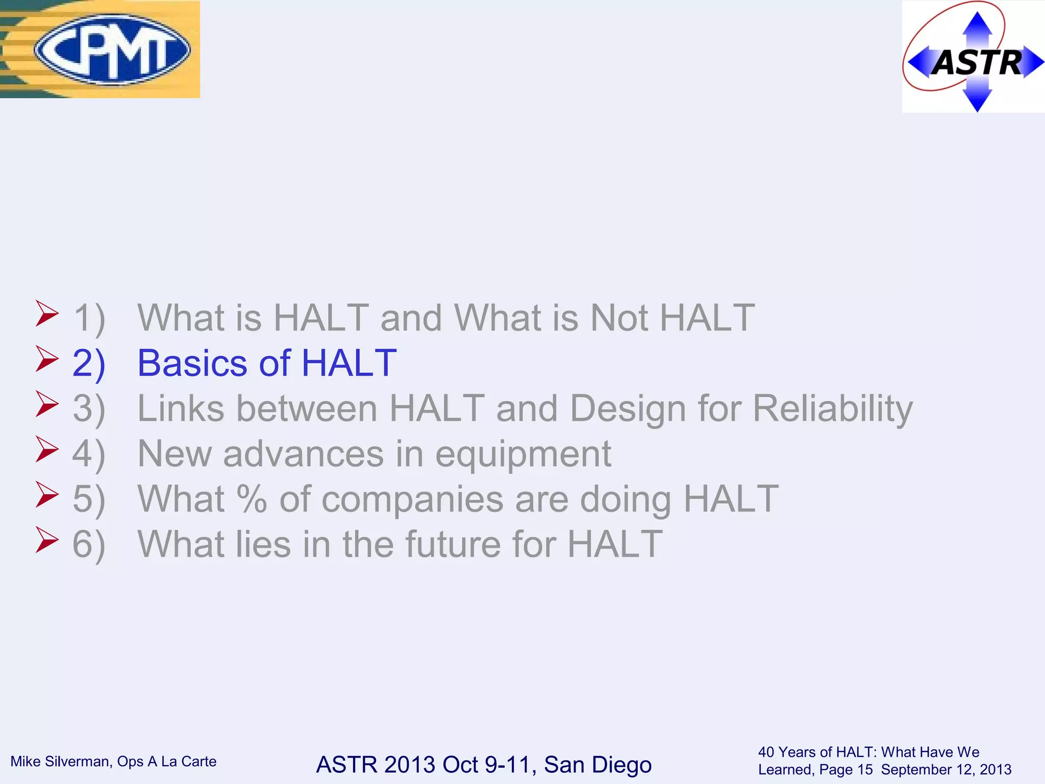 ASTR 2013 Oct 9-11, San DiegoMike Silverman, Ops A La Carte
40 Years of HALT: What Have We
Learned, Page 15 September 12, 2013
 1) What is HALT and What is Not HALT
 2) Basics of HALT
 3) Links between HALT and Design for Reliability
 4) New advances in equipment
 5) What % of companies are doing HALT
 6) What lies in the future for HALT
 