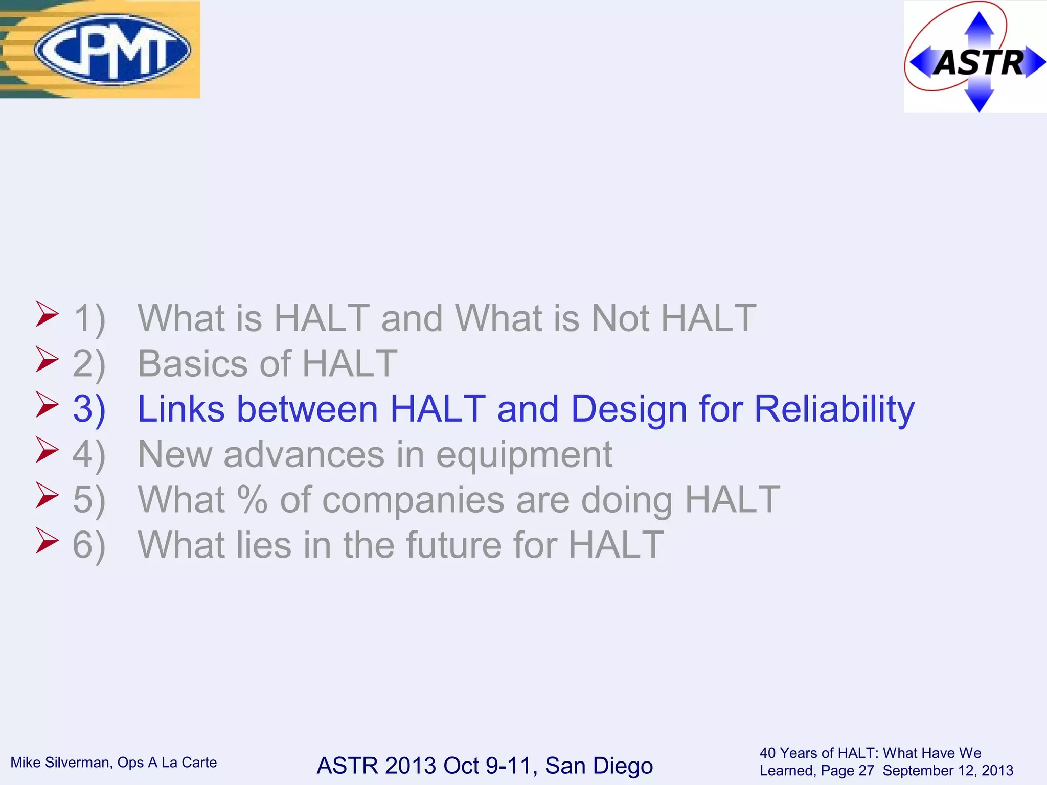 ASTR 2013 Oct 9-11, San DiegoMike Silverman, Ops A La Carte
40 Years of HALT: What Have We
Learned, Page 27 September 12, 2013
 1) What is HALT and What is Not HALT
 2) Basics of HALT
 3) Links between HALT and Design for Reliability
 4) New advances in equipment
 5) What % of companies are doing HALT
 6) What lies in the future for HALT
 