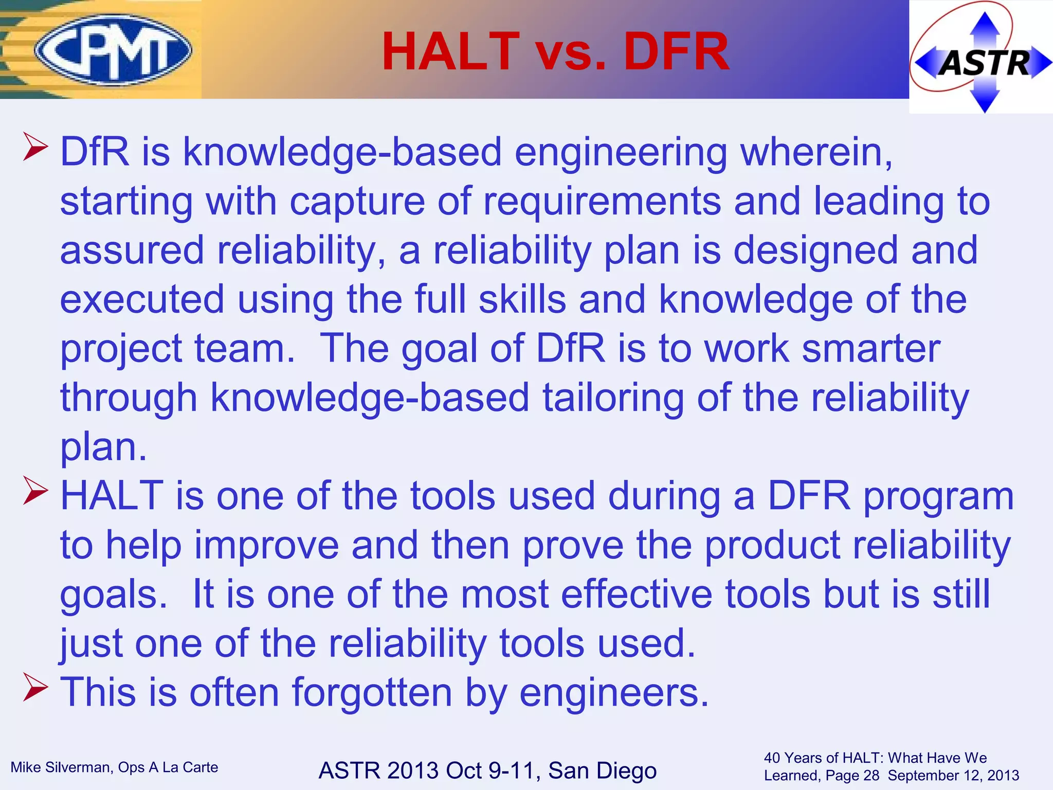 ASTR 2013 Oct 9-11, San DiegoMike Silverman, Ops A La Carte
40 Years of HALT: What Have We
Learned, Page 28 September 12, 2013
HALT vs. DFR
 DfR is knowledge-based engineering wherein,
starting with capture of requirements and leading to
assured reliability, a reliability plan is designed and
executed using the full skills and knowledge of the
project team. The goal of DfR is to work smarter
through knowledge-based tailoring of the reliability
plan.
 HALT is one of the tools used during a DFR program
to help improve and then prove the product reliability
goals. It is one of the most effective tools but is still
just one of the reliability tools used.
 This is often forgotten by engineers.
 