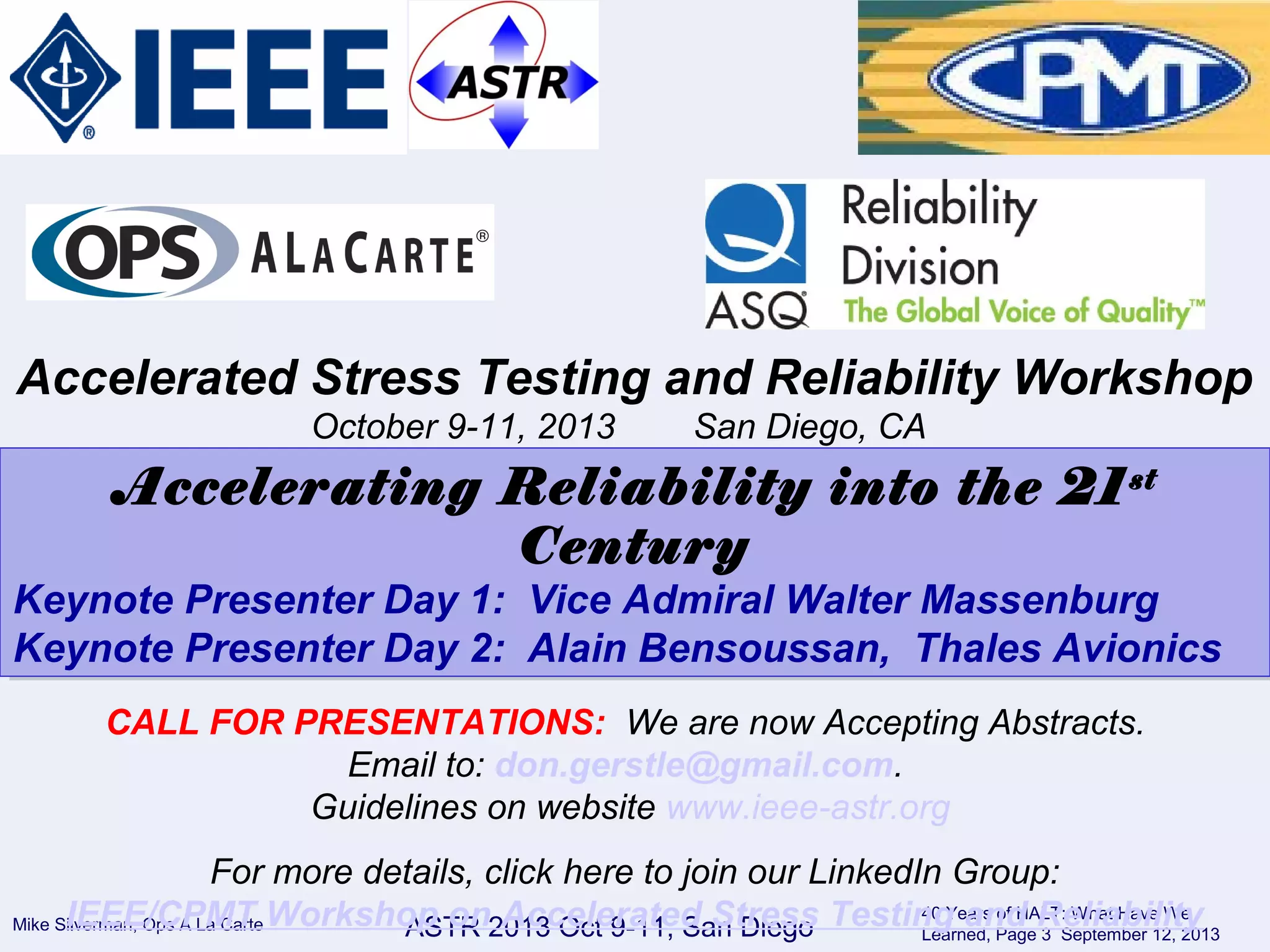 Mike Silverman, Ops A La Carte
40 Years of HALT: What Have We
Learned, Page 3 September 12, 2013ASTR 2013 Oct 9-11, San Diego
Accelerated Stress Testing and Reliability Workshop
October 9-11, 2013 San Diego, CA
Accelerating Reliability into the 21st
Century
Keynote Presenter Day 1: Vice Admiral Walter Massenburg
Keynote Presenter Day 2: Alain Bensoussan, Thales Avionics
Accelerating Reliability into the 21st
Century
Keynote Presenter Day 1: Vice Admiral Walter Massenburg
Keynote Presenter Day 2: Alain Bensoussan, Thales Avionics
CALL FOR PRESENTATIONS: We are now Accepting Abstracts.
Email to: don.gerstle@gmail.com.
Guidelines on website www.ieee-astr.org
For more details, click here to join our LinkedIn Group:
IEEE/CPMT Workshop on Accelerated Stress Testing and Reliability
 