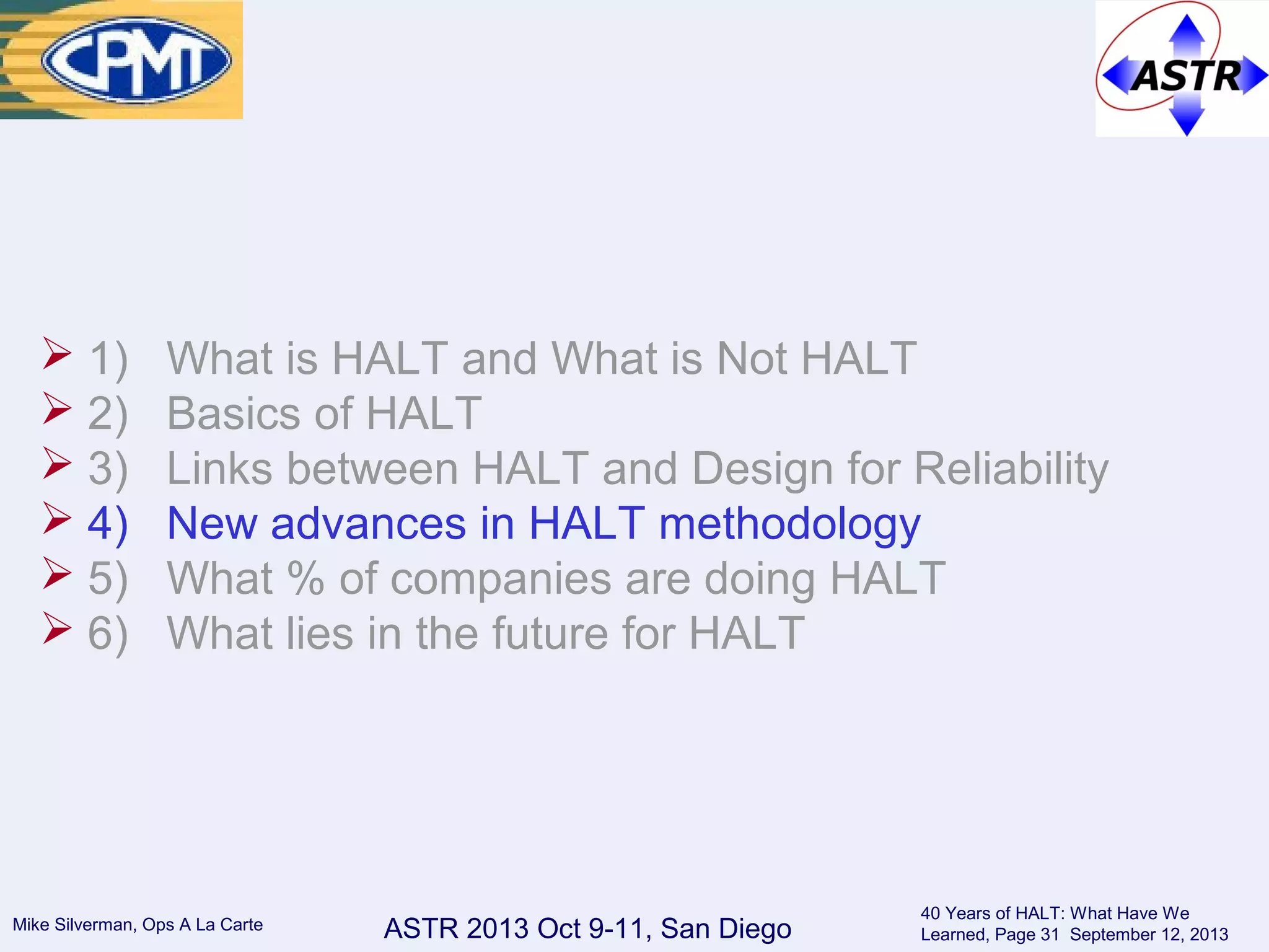 ASTR 2013 Oct 9-11, San DiegoMike Silverman, Ops A La Carte
40 Years of HALT: What Have We
Learned, Page 31 September 12, 2013
 1) What is HALT and What is Not HALT
 2) Basics of HALT
 3) Links between HALT and Design for Reliability
 4) New advances in HALT methodology
 5) What % of companies are doing HALT
 6) What lies in the future for HALT
 