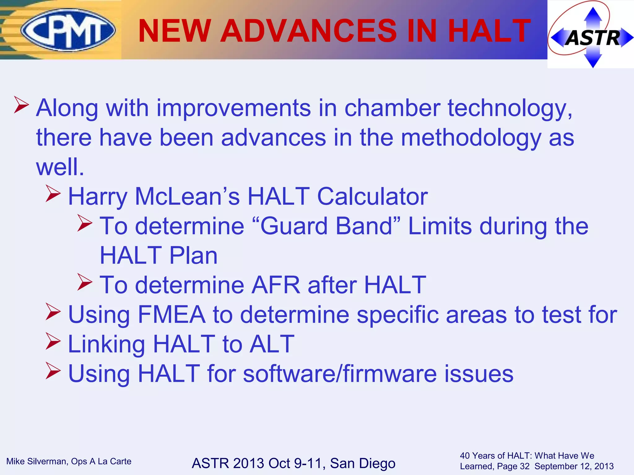 ASTR 2013 Oct 9-11, San DiegoMike Silverman, Ops A La Carte
40 Years of HALT: What Have We
Learned, Page 32 September 12, 2013
NEW ADVANCES IN HALT
 Along with improvements in chamber technology,
there have been advances in the methodology as
well.
 Harry McLean’s HALT Calculator
 To determine “Guard Band” Limits during the
HALT Plan
 To determine AFR after HALT
 Using FMEA to determine specific areas to test for
 Linking HALT to ALT
 Using HALT for software/firmware issues
 