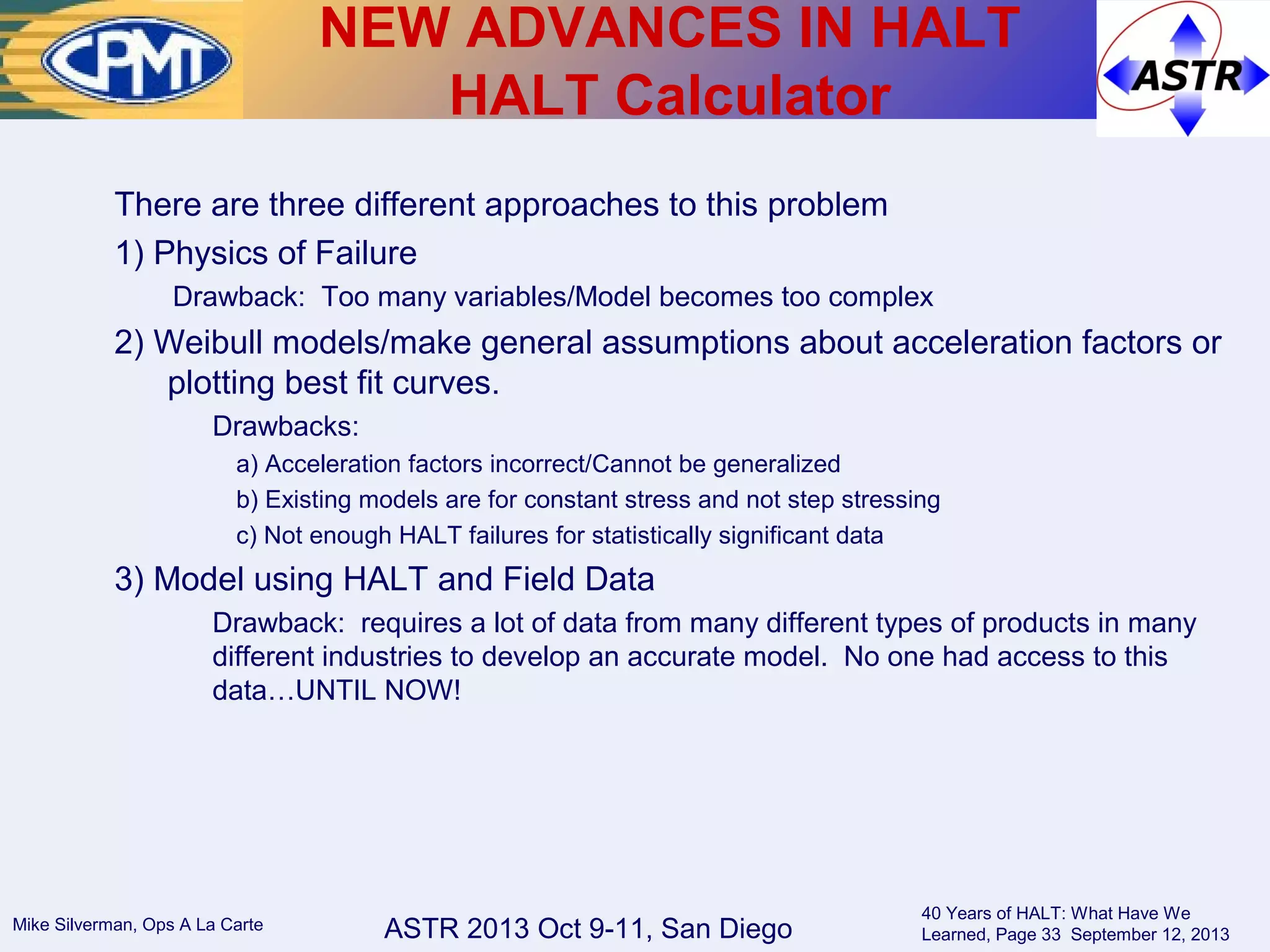 ASTR 2013 Oct 9-11, San DiegoMike Silverman, Ops A La Carte
40 Years of HALT: What Have We
Learned, Page 33 September 12, 2013
There are three different approaches to this problem
1) Physics of Failure
Drawback: Too many variables/Model becomes too complex
2) Weibull models/make general assumptions about acceleration factors or
plotting best fit curves.
Drawbacks:
a) Acceleration factors incorrect/Cannot be generalized
b) Existing models are for constant stress and not step stressing
c) Not enough HALT failures for statistically significant data
3) Model using HALT and Field Data
Drawback: requires a lot of data from many different types of products in many
different industries to develop an accurate model. No one had access to this
data…UNTIL NOW!
NEW ADVANCES IN HALT
HALT Calculator
 