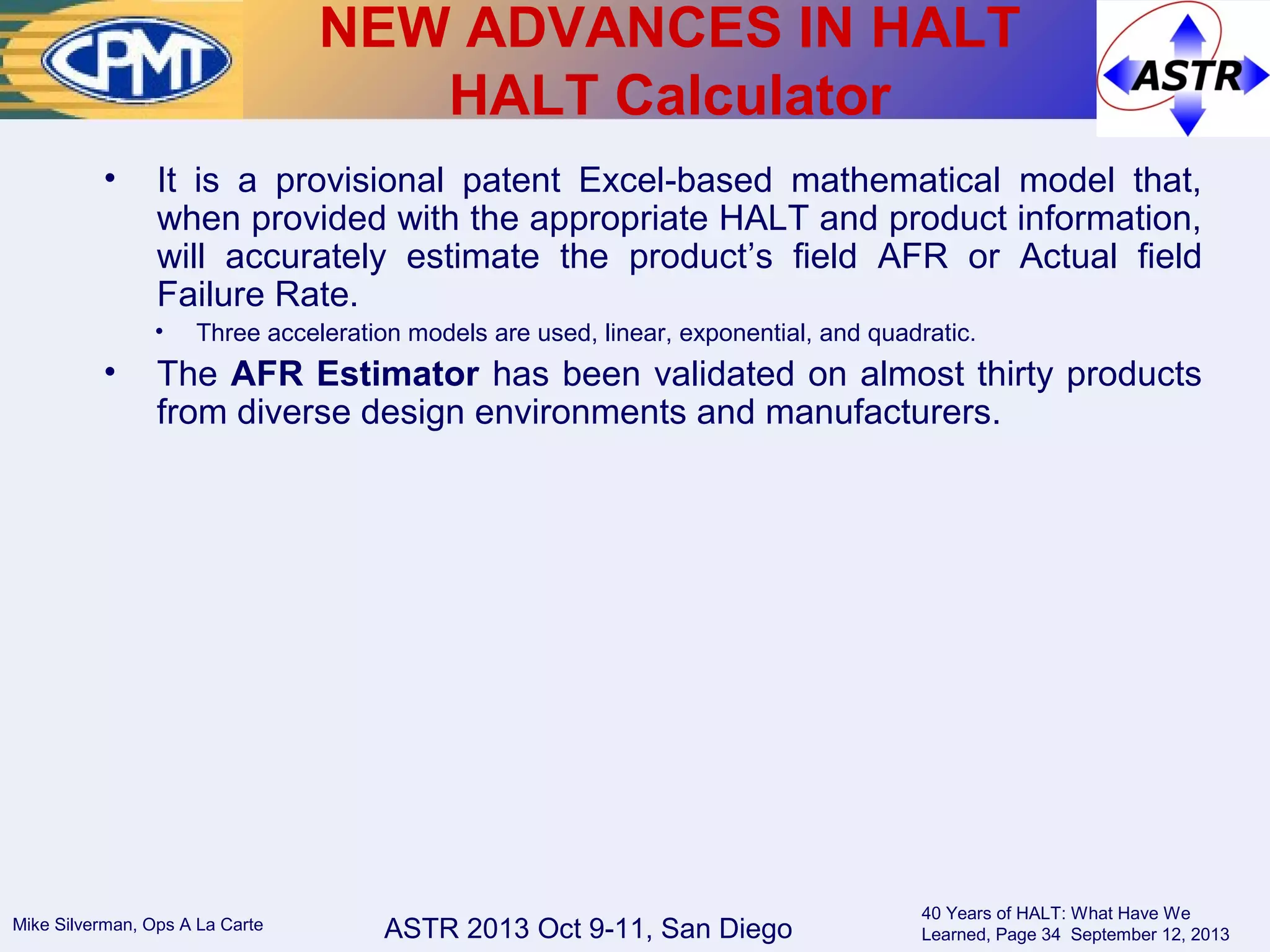 ASTR 2013 Oct 9-11, San DiegoMike Silverman, Ops A La Carte
40 Years of HALT: What Have We
Learned, Page 34 September 12, 2013
• It is a provisional patent Excel-based mathematical model that,
when provided with the appropriate HALT and product information,
will accurately estimate the product’s field AFR or Actual field
Failure Rate.
• Three acceleration models are used, linear, exponential, and quadratic.
• The AFR Estimator has been validated on almost thirty products
from diverse design environments and manufacturers.
NEW ADVANCES IN HALT
HALT Calculator
 