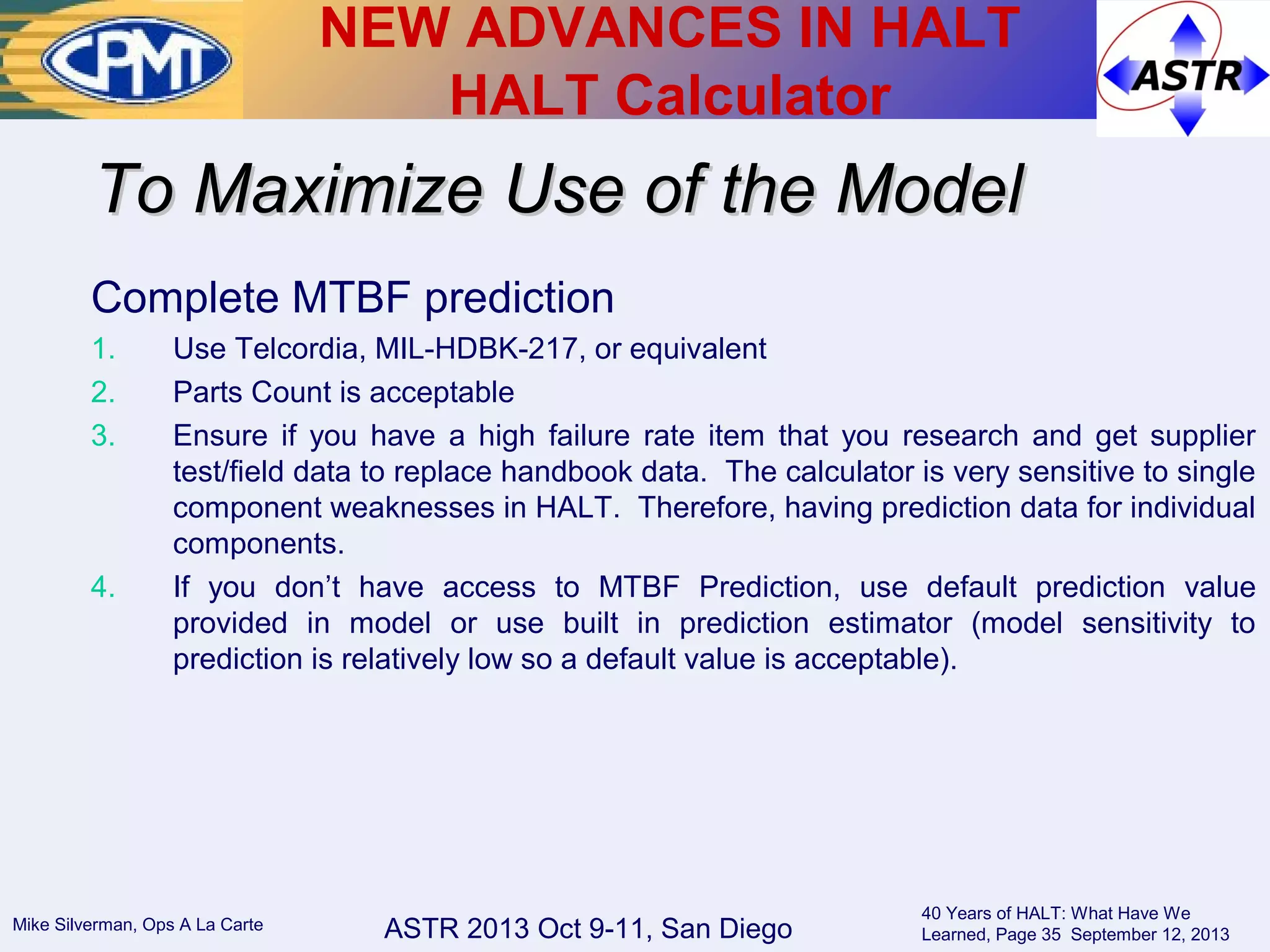ASTR 2013 Oct 9-11, San DiegoMike Silverman, Ops A La Carte
40 Years of HALT: What Have We
Learned, Page 35 September 12, 2013
Complete MTBF prediction
1. Use Telcordia, MIL-HDBK-217, or equivalent
2. Parts Count is acceptable
3. Ensure if you have a high failure rate item that you research and get supplier
test/field data to replace handbook data. The calculator is very sensitive to single
component weaknesses in HALT. Therefore, having prediction data for individual
components.
4. If you don’t have access to MTBF Prediction, use default prediction value
provided in model or use built in prediction estimator (model sensitivity to
prediction is relatively low so a default value is acceptable).
To Maximize Use of the ModelTo Maximize Use of the Model
NEW ADVANCES IN HALT
HALT Calculator
 