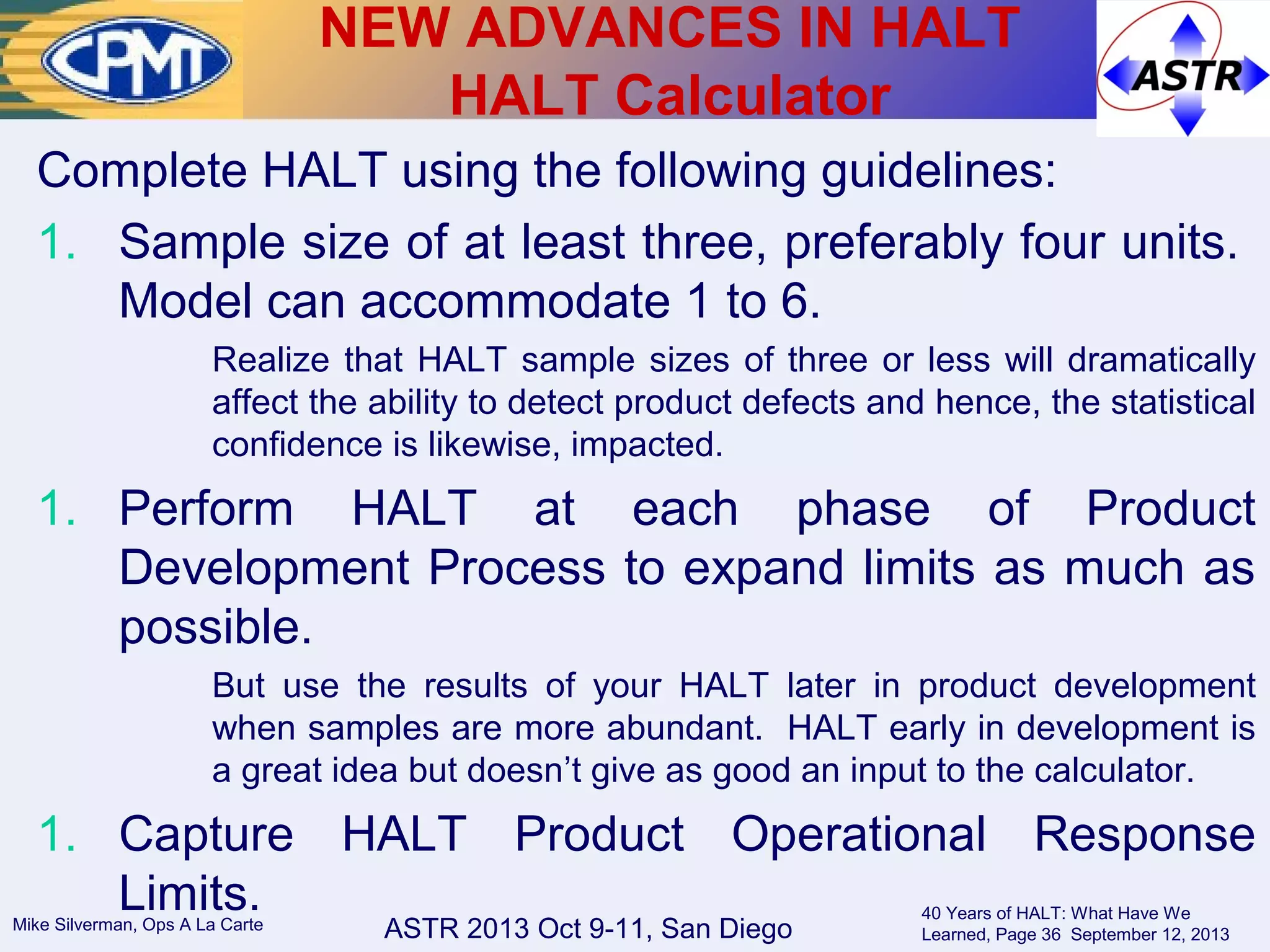 ASTR 2013 Oct 9-11, San DiegoMike Silverman, Ops A La Carte
40 Years of HALT: What Have We
Learned, Page 36 September 12, 2013
Complete HALT using the following guidelines:
1. Sample size of at least three, preferably four units.
Model can accommodate 1 to 6.
Realize that HALT sample sizes of three or less will dramatically
affect the ability to detect product defects and hence, the statistical
confidence is likewise, impacted.
1. Perform HALT at each phase of Product
Development Process to expand limits as much as
possible.
But use the results of your HALT later in product development
when samples are more abundant. HALT early in development is
a great idea but doesn’t give as good an input to the calculator.
1. Capture HALT Product Operational Response
Limits.
NEW ADVANCES IN HALT
HALT Calculator
 