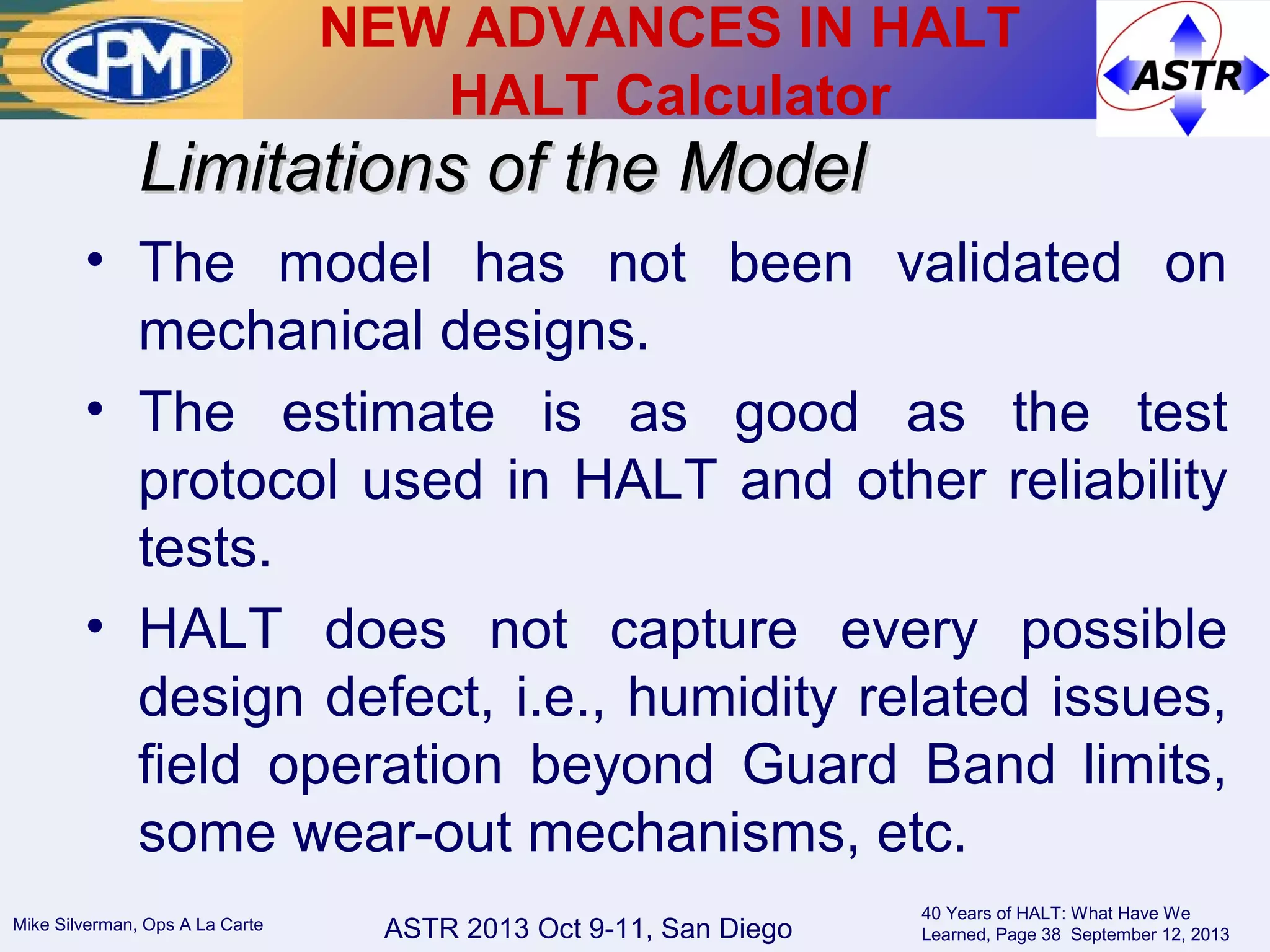 ASTR 2013 Oct 9-11, San DiegoMike Silverman, Ops A La Carte
40 Years of HALT: What Have We
Learned, Page 38 September 12, 2013
• The model has not been validated on
mechanical designs.
• The estimate is as good as the test
protocol used in HALT and other reliability
tests.
• HALT does not capture every possible
design defect, i.e., humidity related issues,
field operation beyond Guard Band limits,
some wear-out mechanisms, etc.
Limitations of the ModelLimitations of the Model
NEW ADVANCES IN HALT
HALT Calculator
 