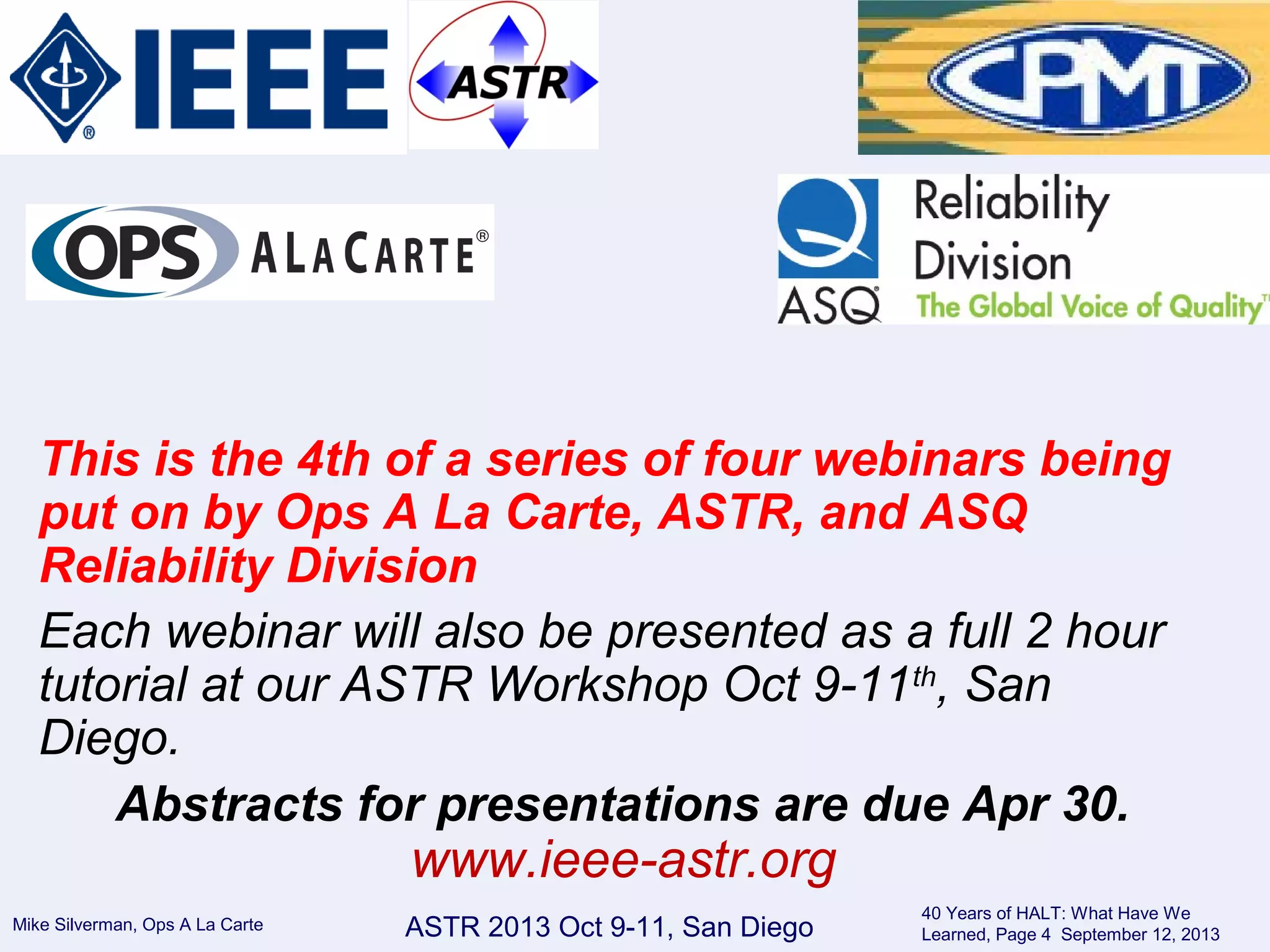Mike Silverman, Ops A La Carte
40 Years of HALT: What Have We
Learned, Page 4 September 12, 2013ASTR 2013 Oct 9-11, San Diego
This is the 4th of a series of four webinars being
put on by Ops A La Carte, ASTR, and ASQ
Reliability Division
Each webinar will also be presented as a full 2 hour
tutorial at our ASTR Workshop Oct 9-11th
, San
Diego.
Abstracts for presentations are due Apr 30.
www.ieee-astr.org
 