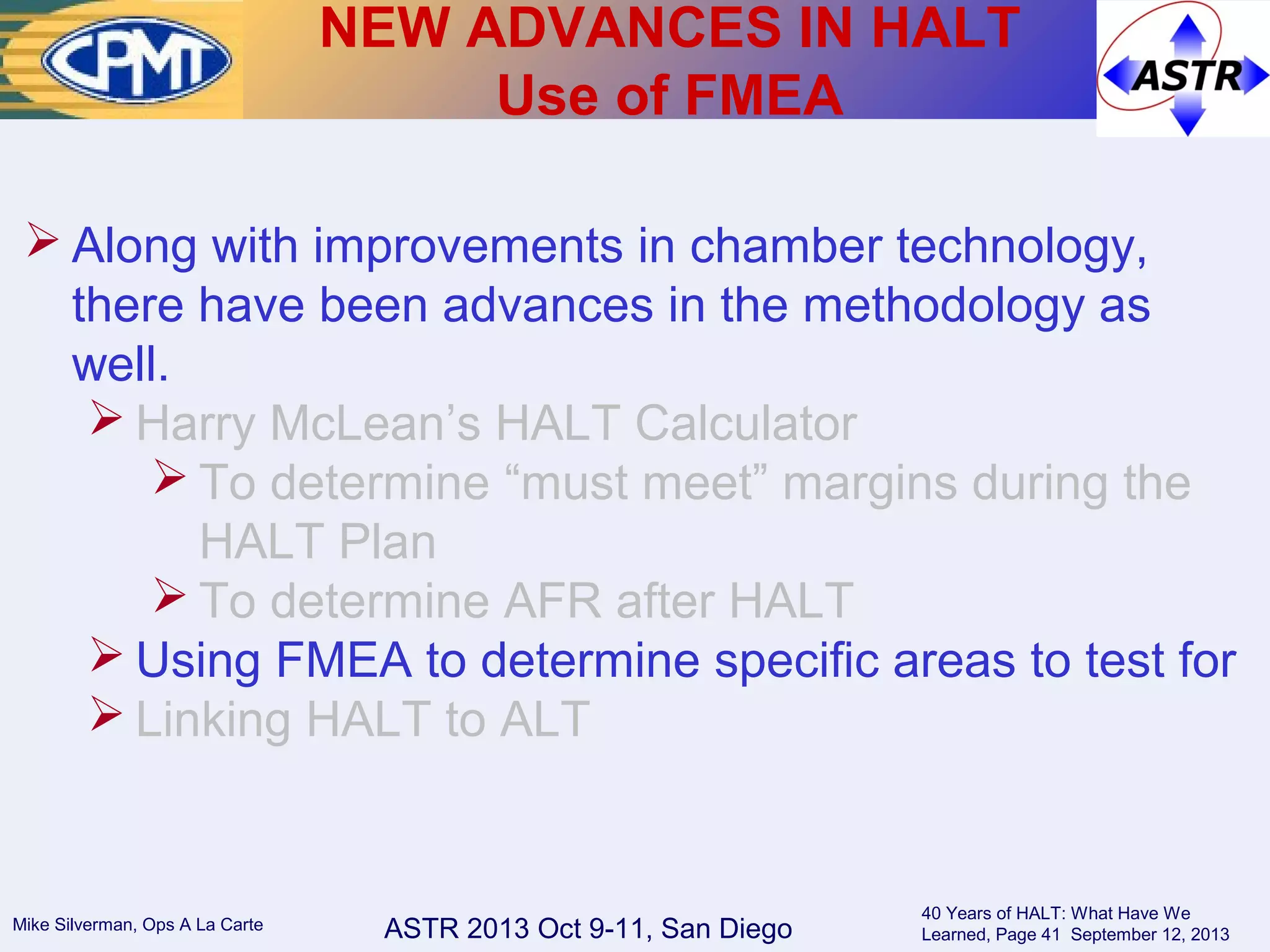 ASTR 2013 Oct 9-11, San DiegoMike Silverman, Ops A La Carte
40 Years of HALT: What Have We
Learned, Page 41 September 12, 2013
 Along with improvements in chamber technology,
there have been advances in the methodology as
well.
 Harry McLean’s HALT Calculator
 To determine “must meet” margins during the
HALT Plan
 To determine AFR after HALT
 Using FMEA to determine specific areas to test for
 Linking HALT to ALT
NEW ADVANCES IN HALT
Use of FMEA
 