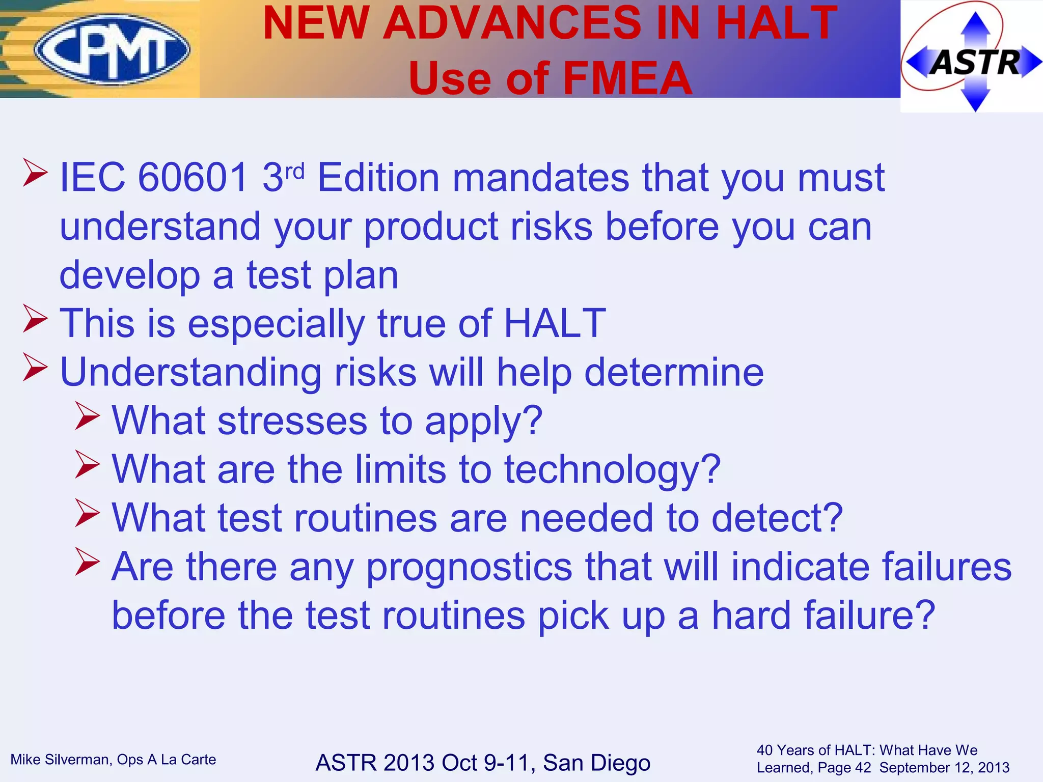ASTR 2013 Oct 9-11, San DiegoMike Silverman, Ops A La Carte
40 Years of HALT: What Have We
Learned, Page 42 September 12, 2013
 IEC 60601 3rd
Edition mandates that you must
understand your product risks before you can
develop a test plan
 This is especially true of HALT
 Understanding risks will help determine
 What stresses to apply?
 What are the limits to technology?
 What test routines are needed to detect?
 Are there any prognostics that will indicate failures
before the test routines pick up a hard failure?
NEW ADVANCES IN HALT
Use of FMEA
 