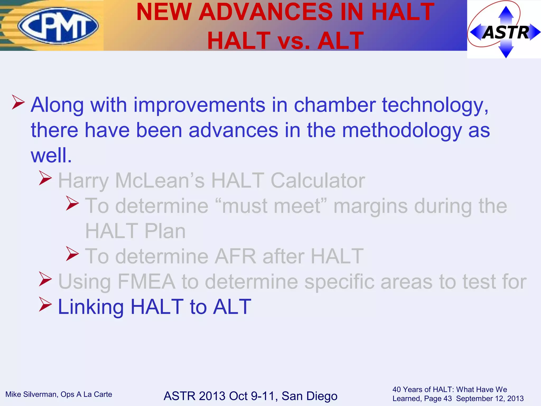 ASTR 2013 Oct 9-11, San DiegoMike Silverman, Ops A La Carte
40 Years of HALT: What Have We
Learned, Page 43 September 12, 2013
 Along with improvements in chamber technology,
there have been advances in the methodology as
well.
 Harry McLean’s HALT Calculator
 To determine “must meet” margins during the
HALT Plan
 To determine AFR after HALT
 Using FMEA to determine specific areas to test for
 Linking HALT to ALT
NEW ADVANCES IN HALT
HALT vs. ALT
 