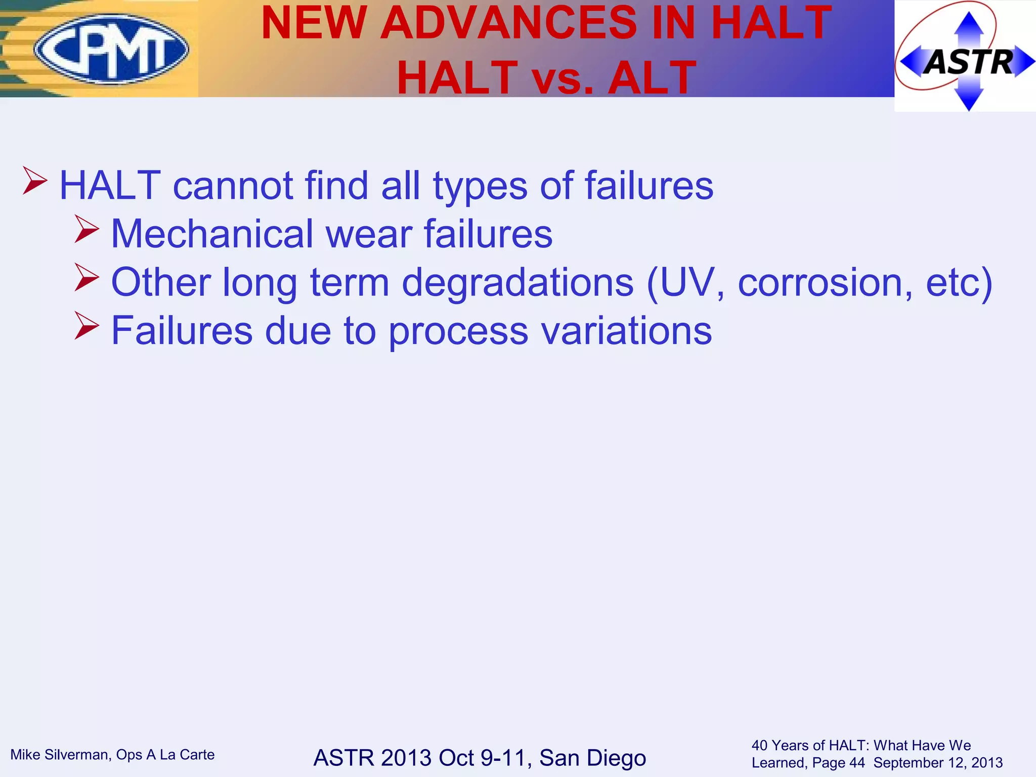 ASTR 2013 Oct 9-11, San DiegoMike Silverman, Ops A La Carte
40 Years of HALT: What Have We
Learned, Page 44 September 12, 2013
 HALT cannot find all types of failures
 Mechanical wear failures
 Other long term degradations (UV, corrosion, etc)
 Failures due to process variations
NEW ADVANCES IN HALT
HALT vs. ALT
 