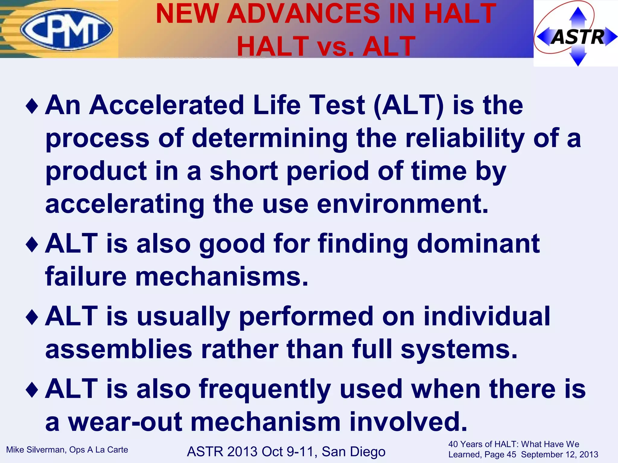 ASTR 2013 Oct 9-11, San DiegoMike Silverman, Ops A La Carte
40 Years of HALT: What Have We
Learned, Page 45 September 12, 2013
♦An Accelerated Life Test (ALT) is the
process of determining the reliability of a
product in a short period of time by
accelerating the use environment.
♦ALT is also good for finding dominant
failure mechanisms.
♦ALT is usually performed on individual
assemblies rather than full systems.
♦ALT is also frequently used when there is
a wear-out mechanism involved.
NEW ADVANCES IN HALT
HALT vs. ALT
 
