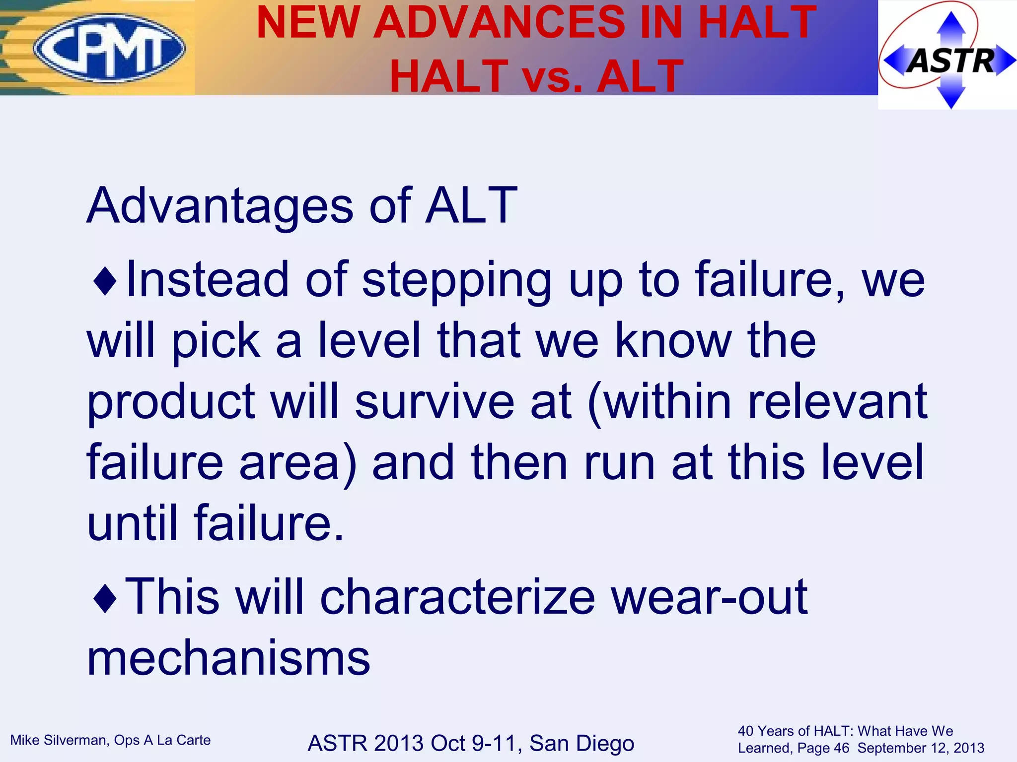 ASTR 2013 Oct 9-11, San DiegoMike Silverman, Ops A La Carte
40 Years of HALT: What Have We
Learned, Page 46 September 12, 2013
Advantages of ALT
♦Instead of stepping up to failure, we
will pick a level that we know the
product will survive at (within relevant
failure area) and then run at this level
until failure.
♦This will characterize wear-out
mechanisms
NEW ADVANCES IN HALT
HALT vs. ALT
 