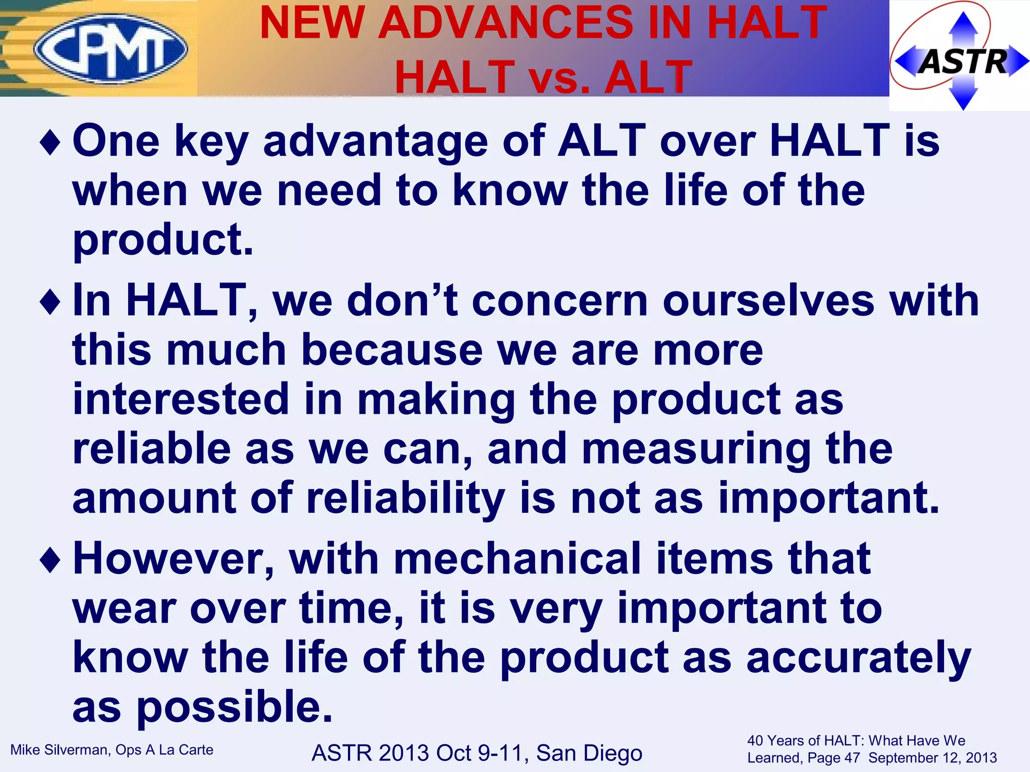 ASTR 2013 Oct 9-11, San DiegoMike Silverman, Ops A La Carte
40 Years of HALT: What Have We
Learned, Page 47 September 12, 2013
♦One key advantage of ALT over HALT is
when we need to know the life of the
product.
♦In HALT, we don’t concern ourselves with
this much because we are more
interested in making the product as
reliable as we can, and measuring the
amount of reliability is not as important.
♦However, with mechanical items that
wear over time, it is very important to
know the life of the product as accurately
as possible.
NEW ADVANCES IN HALT
HALT vs. ALT
 