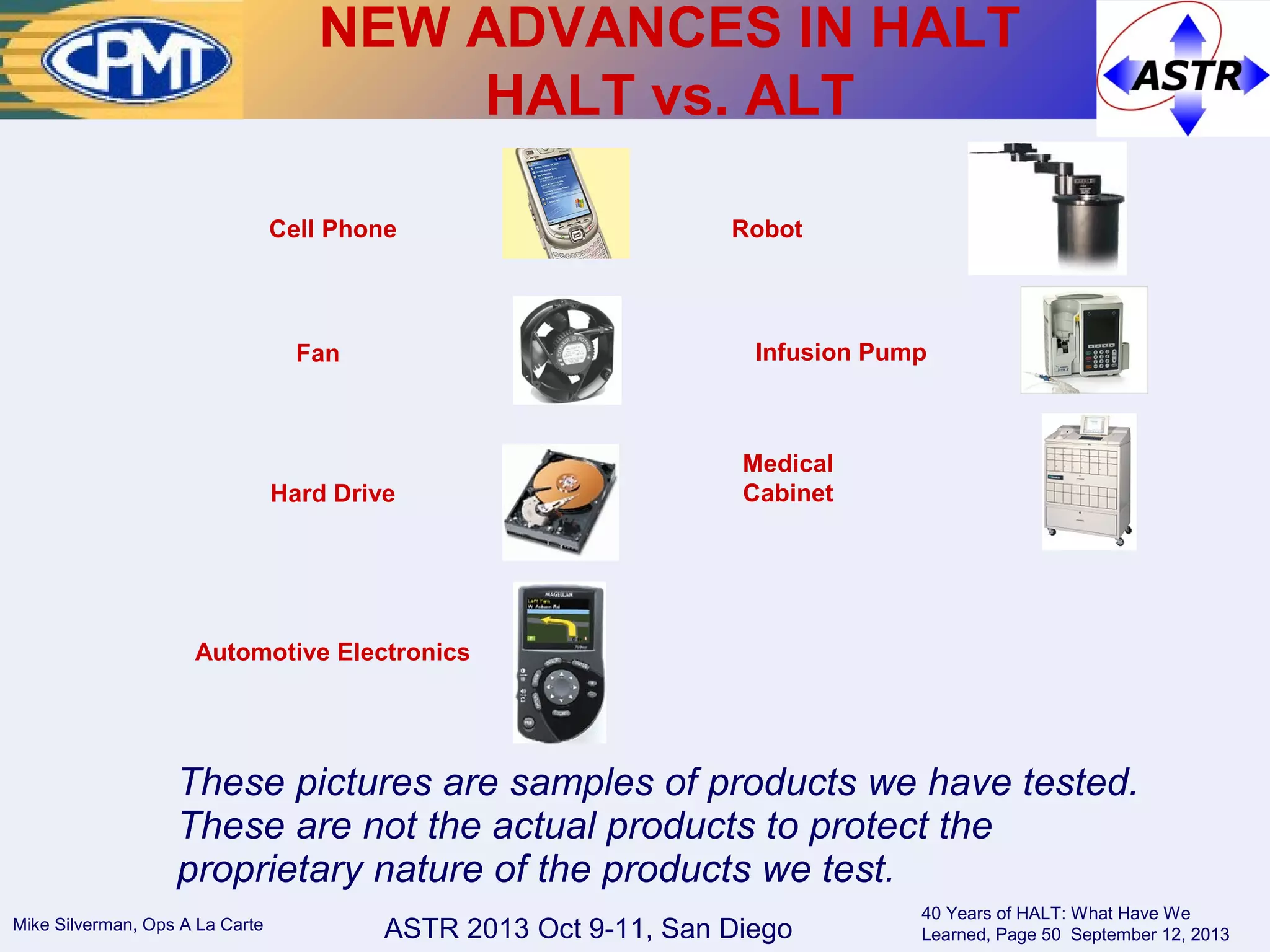 ASTR 2013 Oct 9-11, San DiegoMike Silverman, Ops A La Carte
40 Years of HALT: What Have We
Learned, Page 50 September 12, 2013
Cell Phone
Fan
Hard Drive
Infusion Pump
Medical
Cabinet
Robot
These pictures are samples of products we have tested.
These are not the actual products to protect the
proprietary nature of the products we test.
Automotive Electronics
NEW ADVANCES IN HALT
HALT vs. ALT
 