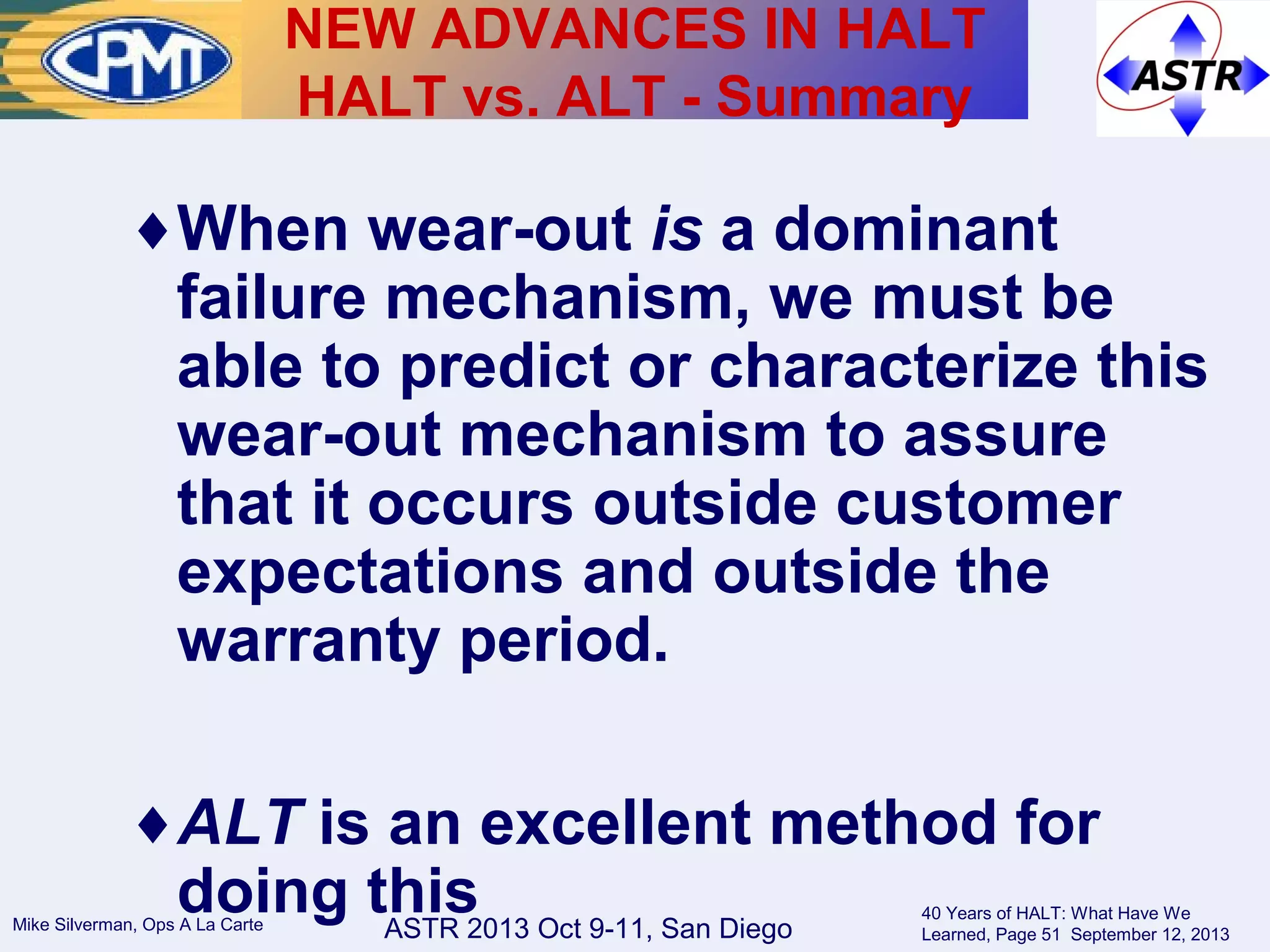 ASTR 2013 Oct 9-11, San DiegoMike Silverman, Ops A La Carte
40 Years of HALT: What Have We
Learned, Page 51 September 12, 2013
♦When wear-out is a dominant
failure mechanism, we must be
able to predict or characterize this
wear-out mechanism to assure
that it occurs outside customer
expectations and outside the
warranty period.
♦ALT is an excellent method for
doing this
NEW ADVANCES IN HALT
HALT vs. ALT - Summary
 
