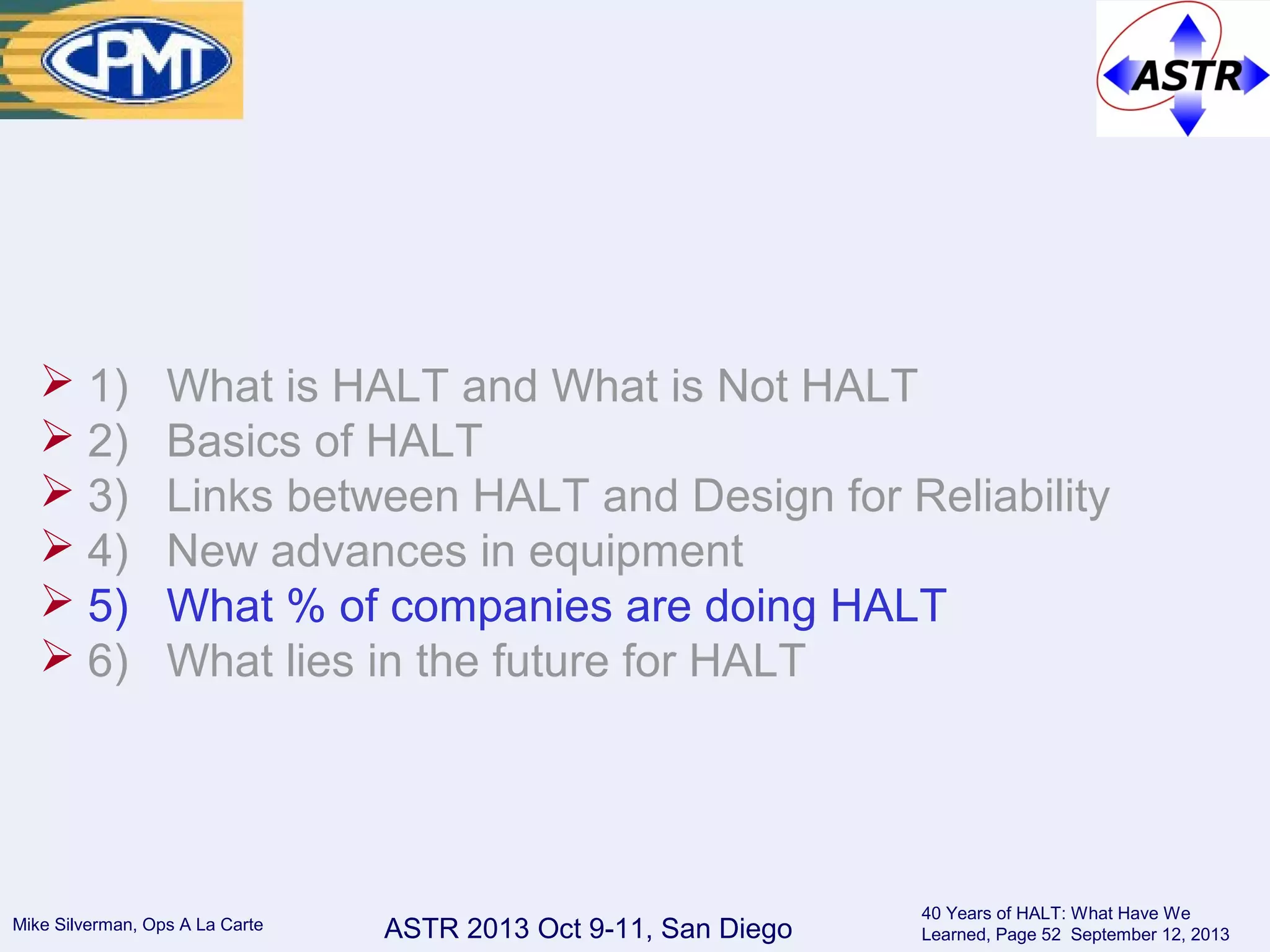 ASTR 2013 Oct 9-11, San DiegoMike Silverman, Ops A La Carte
40 Years of HALT: What Have We
Learned, Page 52 September 12, 2013
 1) What is HALT and What is Not HALT
 2) Basics of HALT
 3) Links between HALT and Design for Reliability
 4) New advances in equipment
 5) What % of companies are doing HALT
 6) What lies in the future for HALT
 