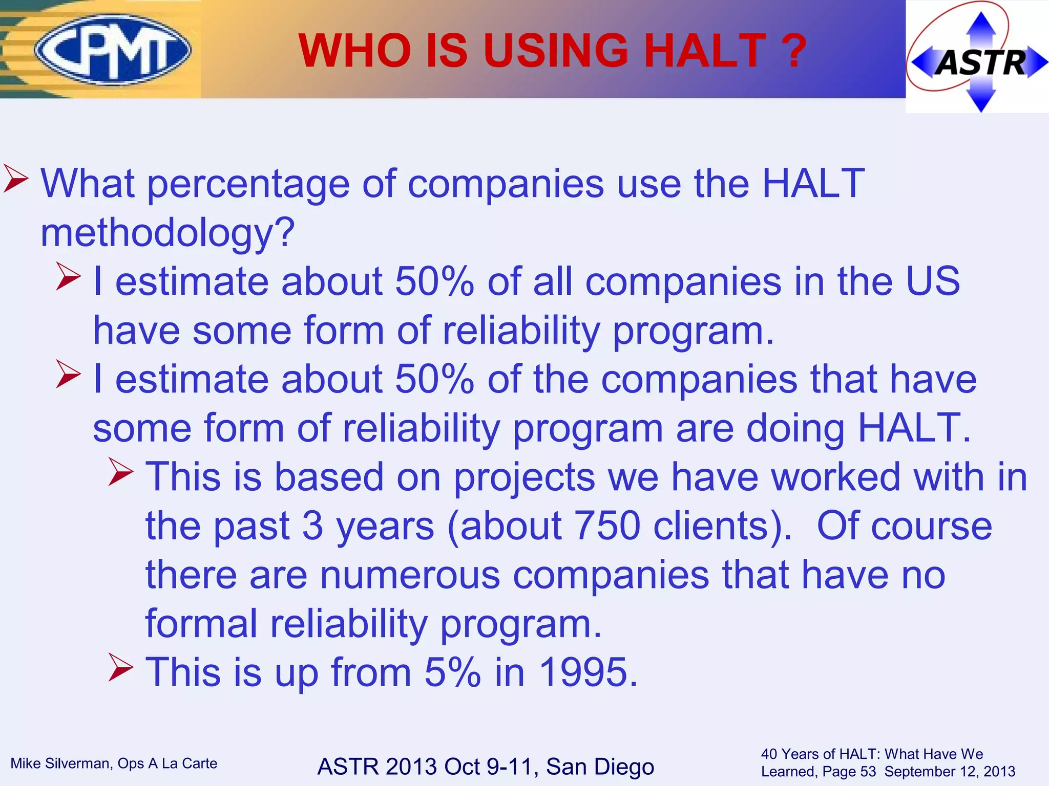ASTR 2013 Oct 9-11, San DiegoMike Silverman, Ops A La Carte
40 Years of HALT: What Have We
Learned, Page 53 September 12, 2013
 What percentage of companies use the HALT
methodology?
 I estimate about 50% of all companies in the US
have some form of reliability program.
 I estimate about 50% of the companies that have
some form of reliability program are doing HALT.
 This is based on projects we have worked with in
the past 3 years (about 750 clients). Of course
there are numerous companies that have no
formal reliability program.
 This is up from 5% in 1995.
WHO IS USING HALT ?
 