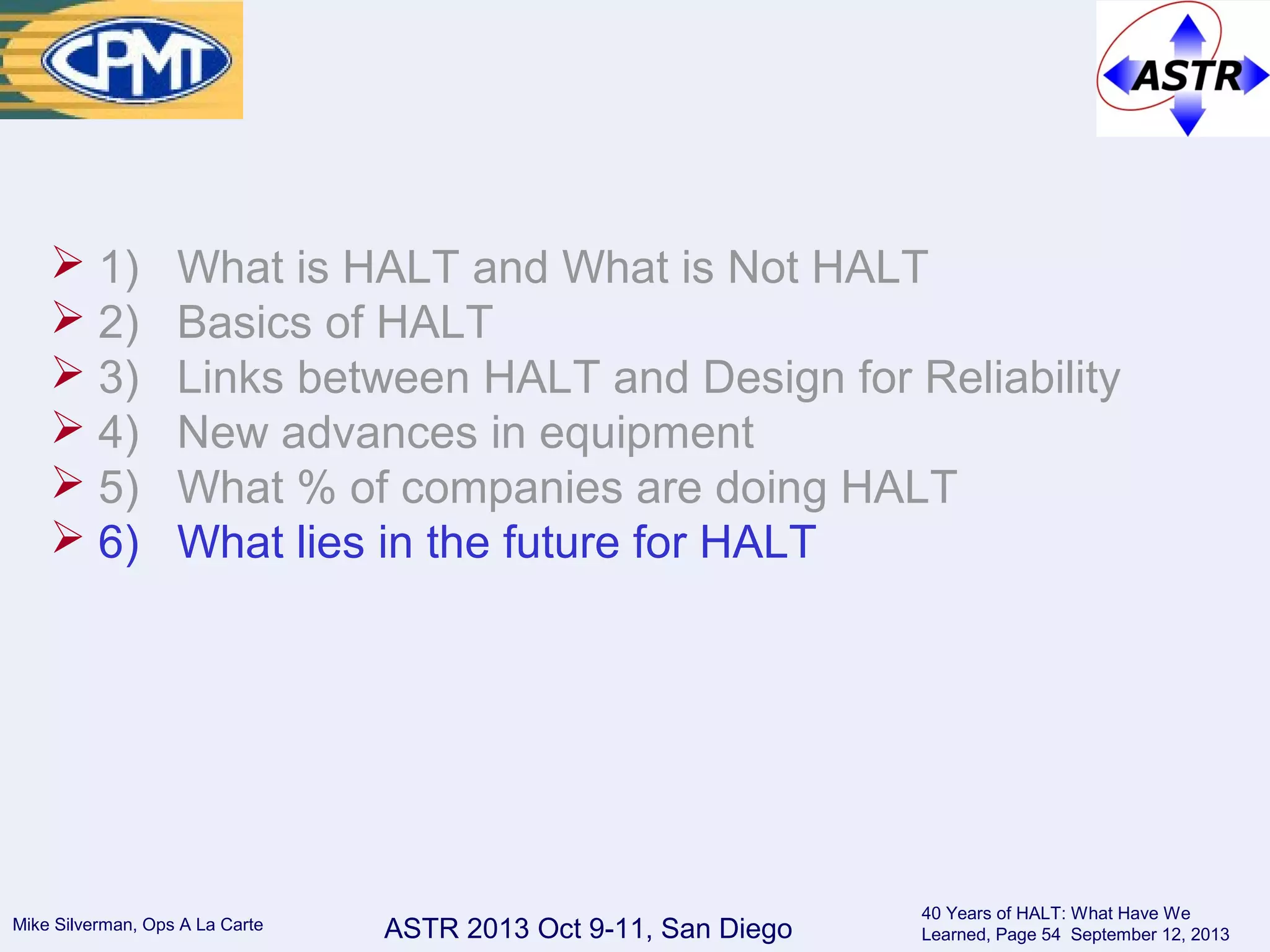 ASTR 2013 Oct 9-11, San DiegoMike Silverman, Ops A La Carte
40 Years of HALT: What Have We
Learned, Page 54 September 12, 2013
 1) What is HALT and What is Not HALT
 2) Basics of HALT
 3) Links between HALT and Design for Reliability
 4) New advances in equipment
 5) What % of companies are doing HALT
 6) What lies in the future for HALT
 