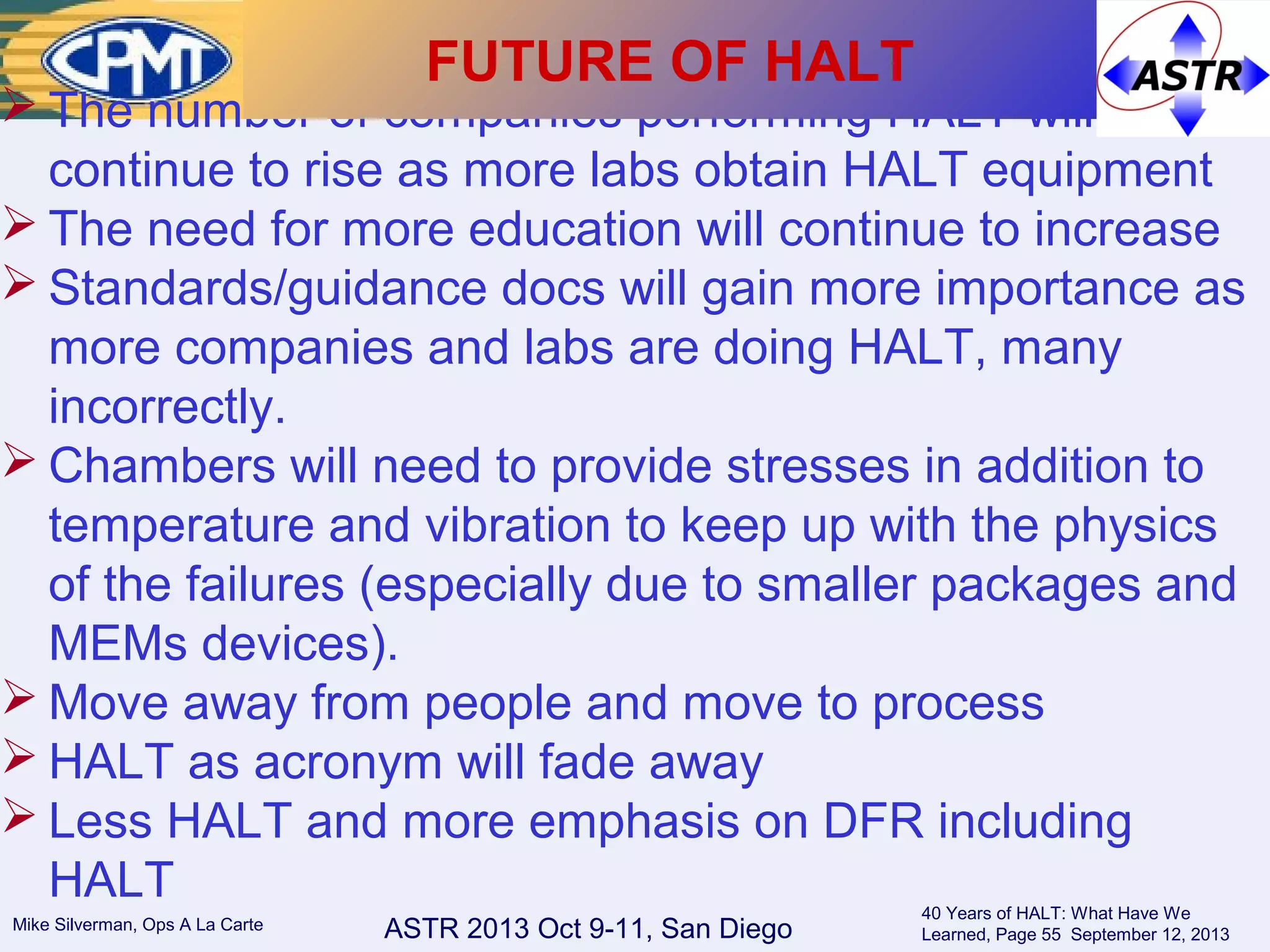 ASTR 2013 Oct 9-11, San DiegoMike Silverman, Ops A La Carte
40 Years of HALT: What Have We
Learned, Page 55 September 12, 2013
 The number of companies performing HALT will
continue to rise as more labs obtain HALT equipment
 The need for more education will continue to increase
 Standards/guidance docs will gain more importance as
more companies and labs are doing HALT, many
incorrectly.
 Chambers will need to provide stresses in addition to
temperature and vibration to keep up with the physics
of the failures (especially due to smaller packages and
MEMs devices).
 Move away from people and move to process
 HALT as acronym will fade away
 Less HALT and more emphasis on DFR including
HALT
FUTURE OF HALT
 