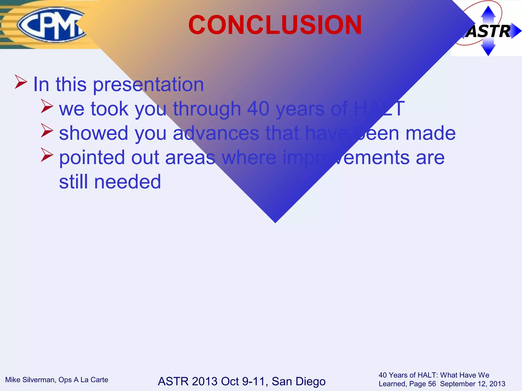 ASTR 2013 Oct 9-11, San DiegoMike Silverman, Ops A La Carte
40 Years of HALT: What Have We
Learned, Page 56 September 12, 2013
CONCLUSION
 In this presentation
 we took you through 40 years of HALT
 showed you advances that have been made
 pointed out areas where improvements are
still needed
 