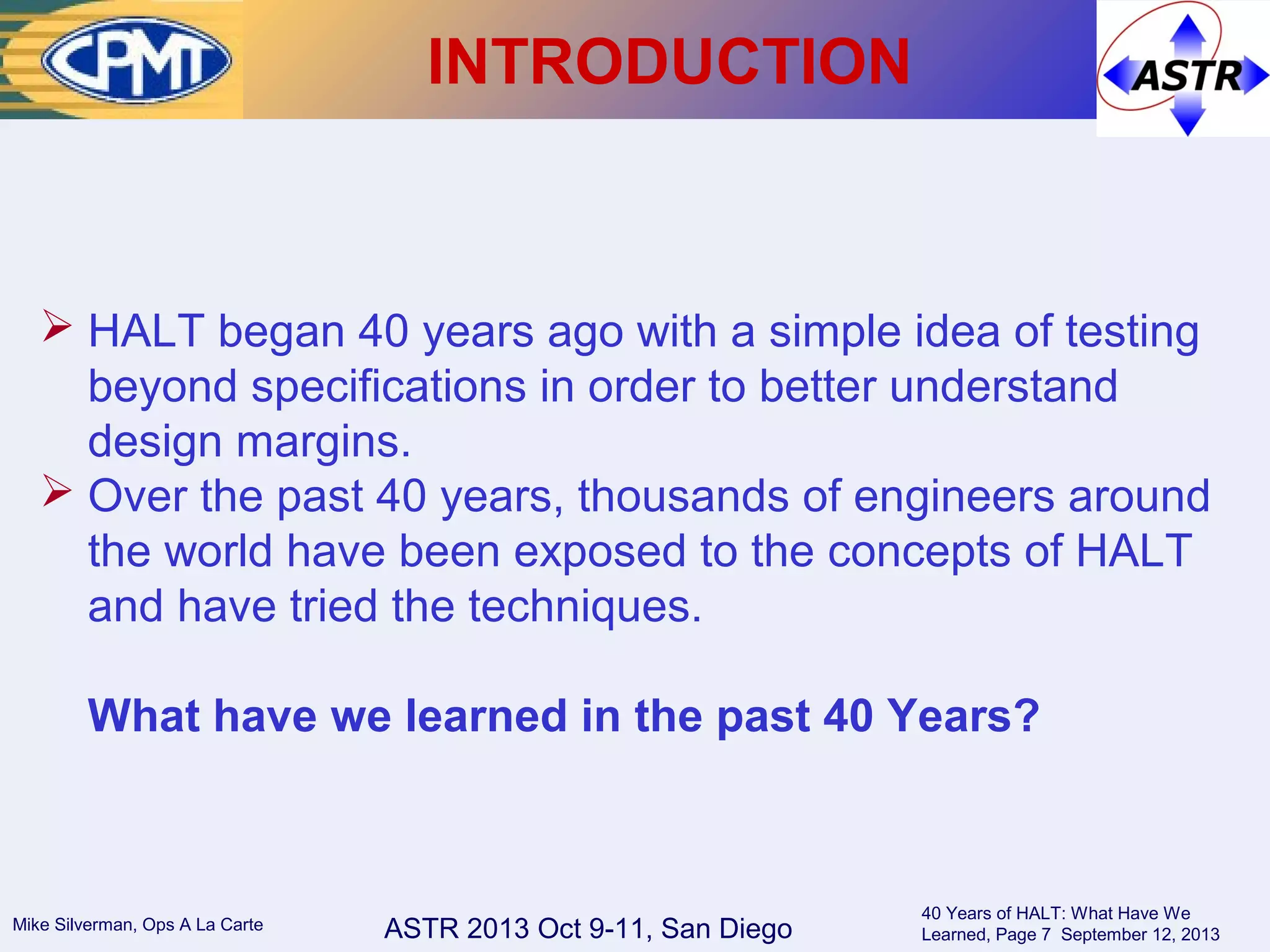 ASTR 2013 Oct 9-11, San DiegoMike Silverman, Ops A La Carte
40 Years of HALT: What Have We
Learned, Page 7 September 12, 2013
INTRODUCTION
 HALT began 40 years ago with a simple idea of testing
beyond specifications in order to better understand
design margins.
 Over the past 40 years, thousands of engineers around
the world have been exposed to the concepts of HALT
and have tried the techniques.
What have we learned in the past 40 Years?
 