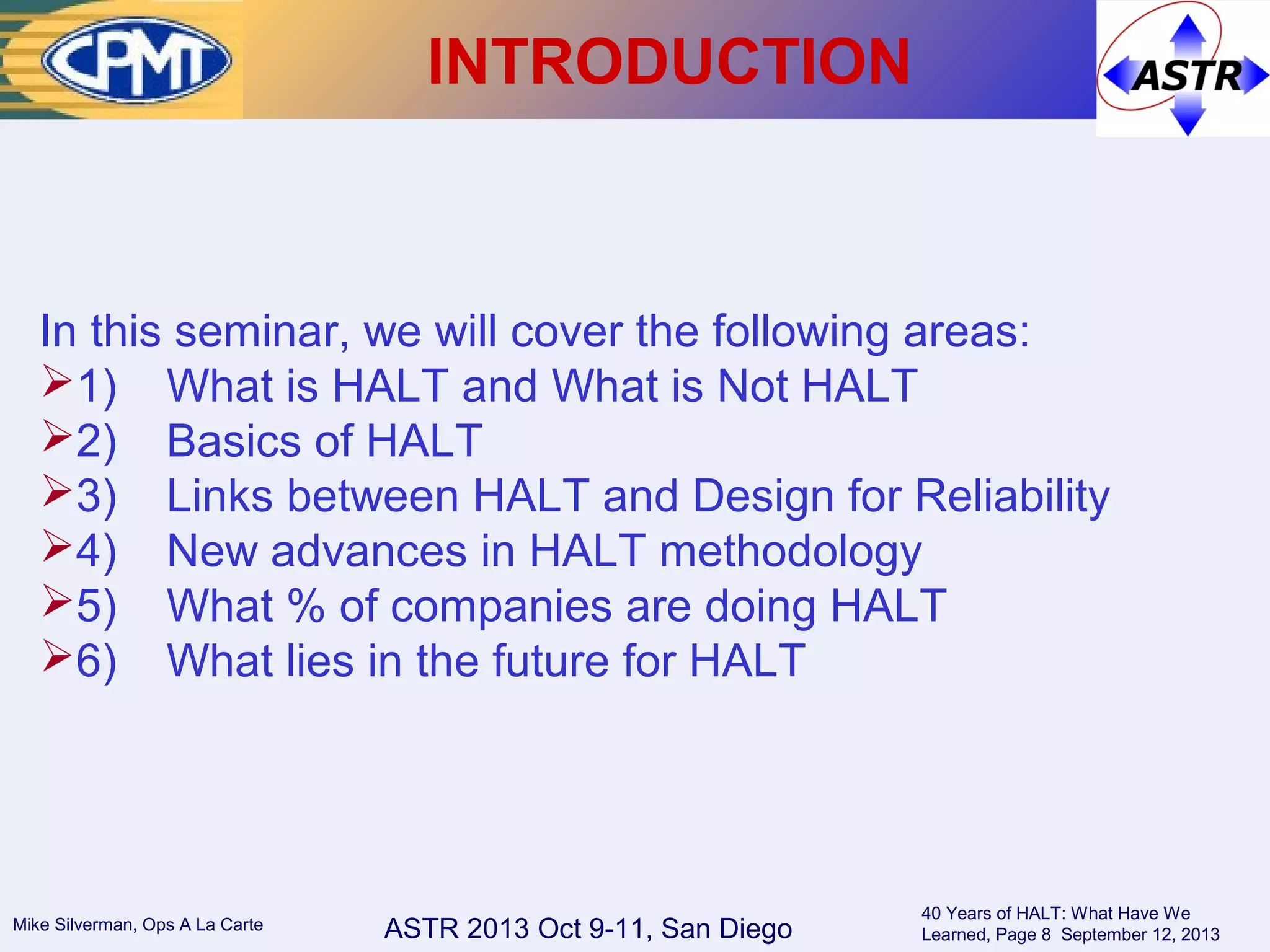 ASTR 2013 Oct 9-11, San DiegoMike Silverman, Ops A La Carte
40 Years of HALT: What Have We
Learned, Page 8 September 12, 2013
INTRODUCTION
In this seminar, we will cover the following areas:
1) What is HALT and What is Not HALT
2) Basics of HALT
3) Links between HALT and Design for Reliability
4) New advances in HALT methodology
5) What % of companies are doing HALT
6) What lies in the future for HALT
 