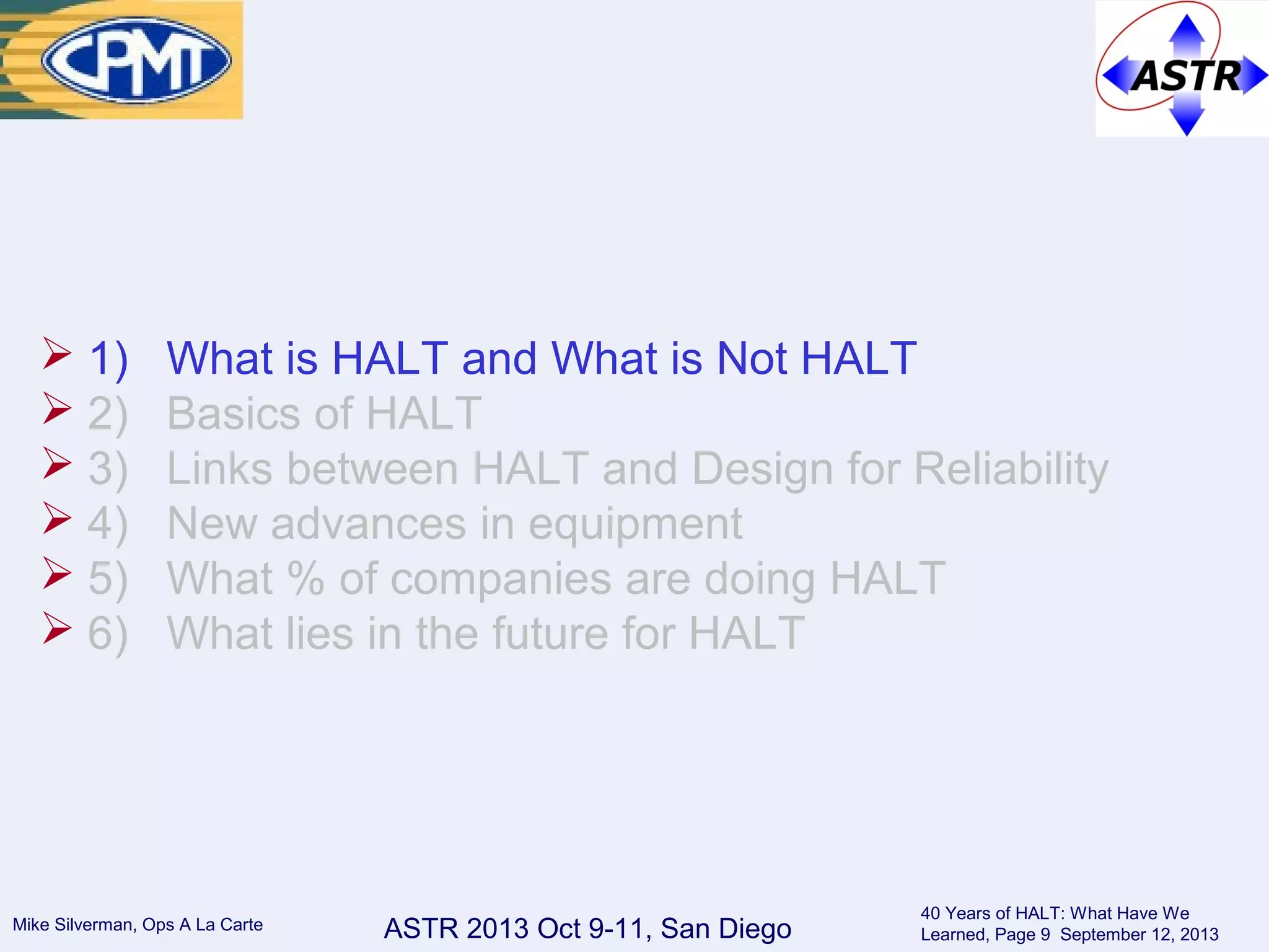 ASTR 2013 Oct 9-11, San DiegoMike Silverman, Ops A La Carte
40 Years of HALT: What Have We
Learned, Page 9 September 12, 2013
 1) What is HALT and What is Not HALT
 2) Basics of HALT
 3) Links between HALT and Design for Reliability
 4) New advances in equipment
 5) What % of companies are doing HALT
 6) What lies in the future for HALT
 