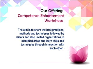 The aim is to share the best practices,
methods and techniques followed by
clients and also invited organizations in
identified areas and learn tools and
techniques through interaction with
each other.
Our Offering:
Competence Enhancement
Workshops
 