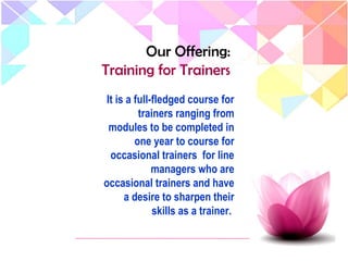 It is a full-fledged course for
trainers ranging from
modules to be completed in
one year to course for
occasional trainers for line
managers who are
occasional trainers and have
a desire to sharpen their
skills as a trainer.
Our Offering:
Training for Trainers
 