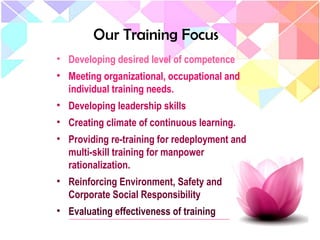 Our Training Focus
• Developing desired level of competence
• Meeting organizational, occupational and
individual training needs.
• Developing leadership skills
• Creating climate of continuous learning.
• Providing re-training for redeployment and
multi-skill training for manpower
rationalization.
• Reinforcing Environment, Safety and
Corporate Social Responsibility
• Evaluating effectiveness of training
 