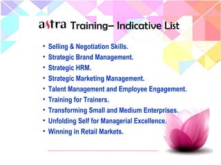 • Selling & Negotiation Skills.
• Strategic Brand Management.
• Strategic HRM.
• Strategic Marketing Management.
• Talent Management and Employee Engagement.
• Training for Trainers.
• Transforming Small and Medium Enterprises.
• Unfolding Self for Managerial Excellence.
• Winning in Retail Markets.
Training– Indicative List
 