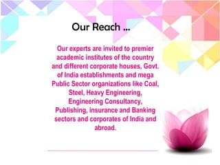 Our Reach …
Our experts are invited to premier
academic institutes of the country
and different corporate houses, Govt.
of India establishments and mega
Public Sector organizations like Coal,
Steel, Heavy Engineering,
Engineering Consultancy,
Publishing, insurance and Banking
sectors and corporates of India and
abroad.
 