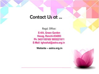 Contact Us at …
Regd. Office:
E-4/A, Green Garden
Hesag, Ranchi-834003
Ph: 9431105185/ 9955221811
E-Mail: tghoshal@astra.org.in
Website – astra.org.in
 