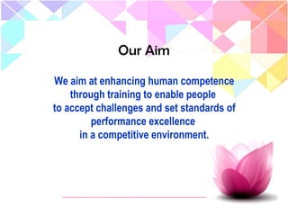 Our Aim
We aim at enhancing human competence
through training to enable people
to accept challenges and set standards of
performance excellence
in a competitive environment.
 