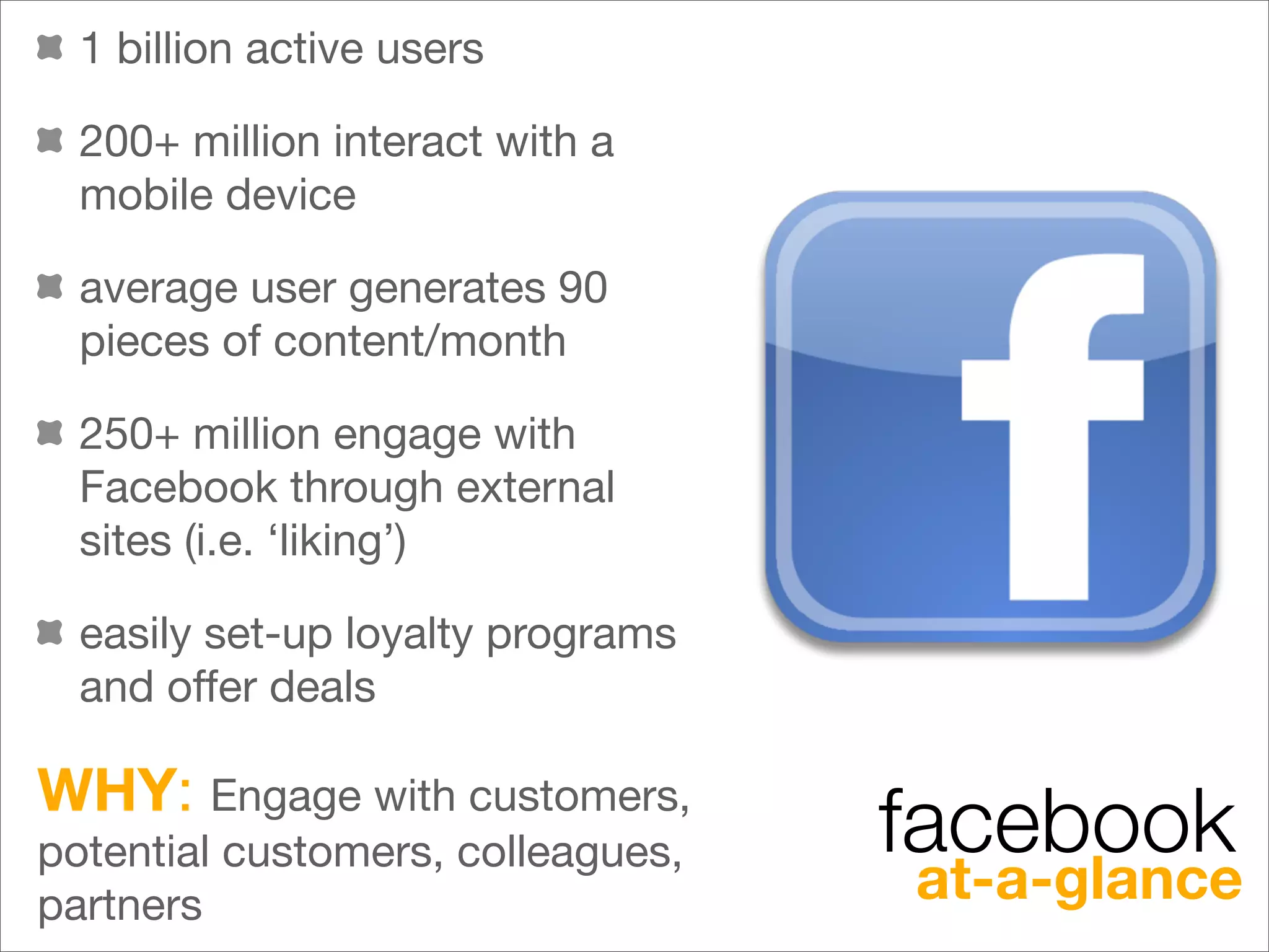 1 billion active users

  200+ million interact with a
  mobile device

  average user generates 90
  pieces of content/month

  250+ million engage with
  Facebook through external
  sites (i.e. ‘liking’)

  easily set-up loyalty programs
  and offer deals

WHY: Engage with customers,
potential customers, colleagues,   facebook
partners                           at-a-glance
 