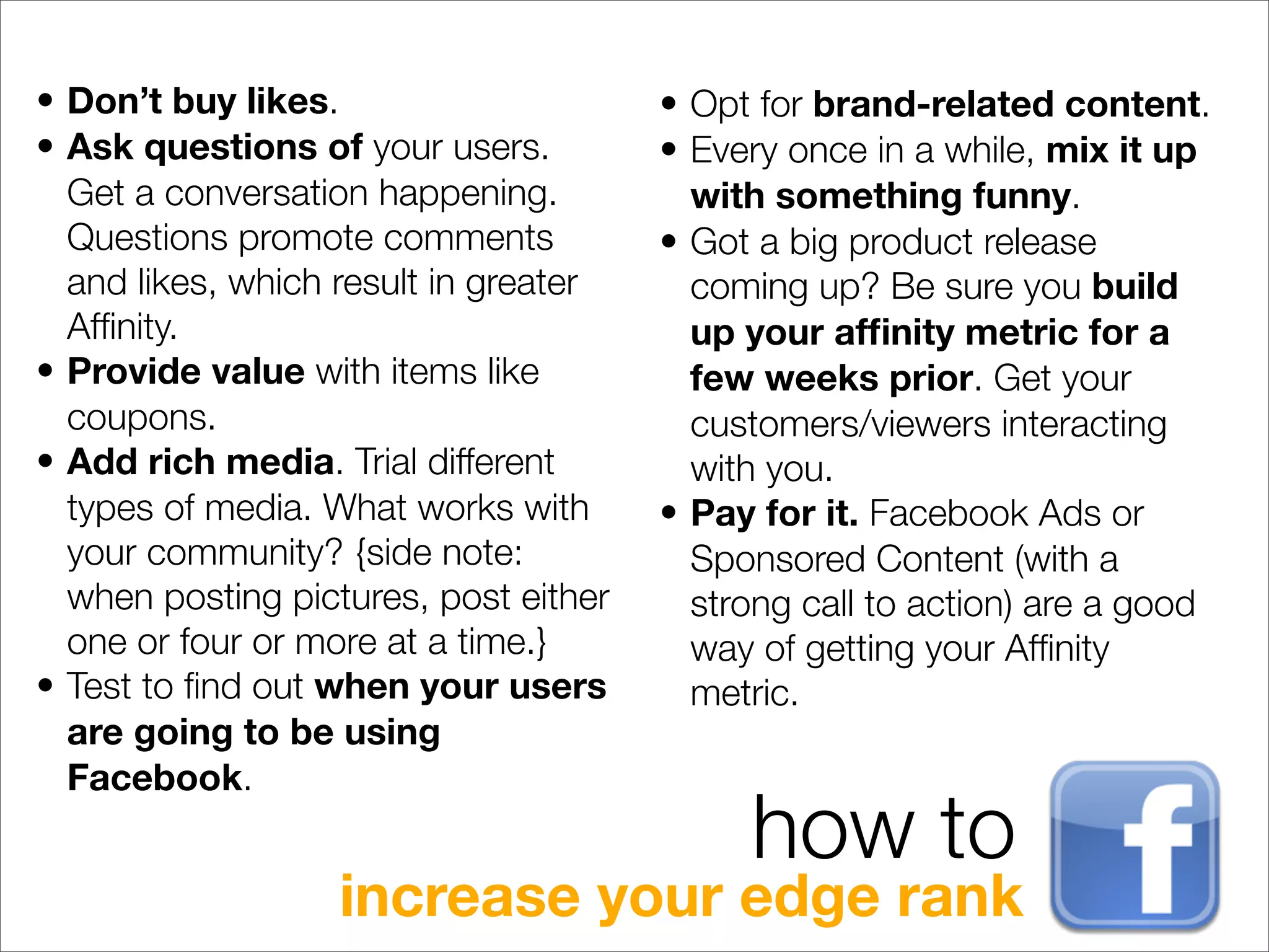 • Don’t buy likes.                     • Opt for brand-related content.
• Ask questions of your users.         • Every once in a while, mix it up
  Get a conversation happening.          with something funny.
  Questions promote comments           • Got a big product release
  and likes, which result in greater     coming up? Be sure you build
  Afﬁnity.                               up your afﬁnity metric for a
• Provide value with items like          few weeks prior. Get your
  coupons.                               customers/viewers interacting
• Add rich media. Trial different        with you.
  types of media. What works with      • Pay for it. Facebook Ads or
  your community? {side note:            Sponsored Content (with a
  when posting pictures, post either     strong call to action) are a good
  one or four or more at a time.}        way of getting your Afﬁnity
• Test to ﬁnd out when your users        metric.
  are going to be using
  Facebook.
                                            how to
                   increase your edge rank
 