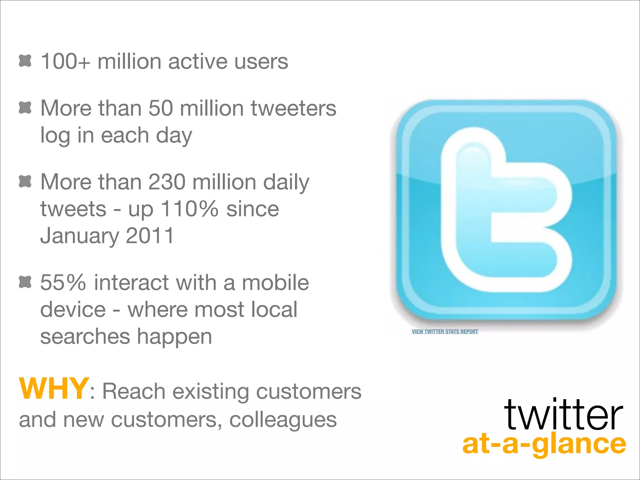 100+ million active users

 More than 50 million tweeters
 log in each day

 More than 230 million daily
 tweets - up 110% since
 January 2011

 55% interact with a mobile
 device - where most local
 searches happen                 VIEW TWITTER STATS REPORT




WHY: Reach existing customers
and new customers, colleagues                                twitter
                                                   at-a-glance
 