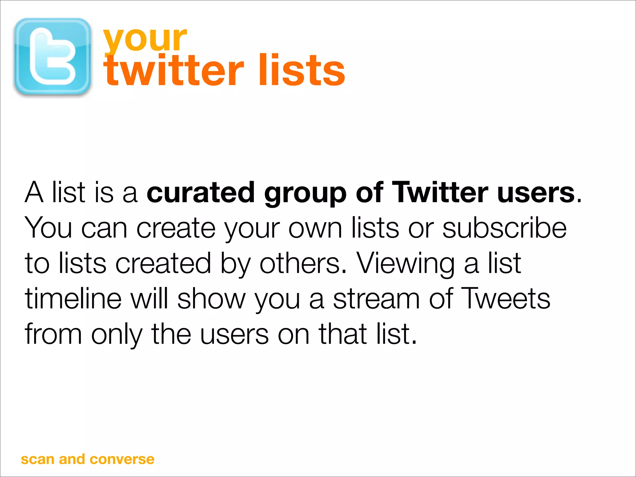 your
          twitter lists

A list is a curated group of Twitter users.
You can create your own lists or subscribe
to lists created by others. Viewing a list
timeline will show you a stream of Tweets
from only the users on that list.



scan and converse
 