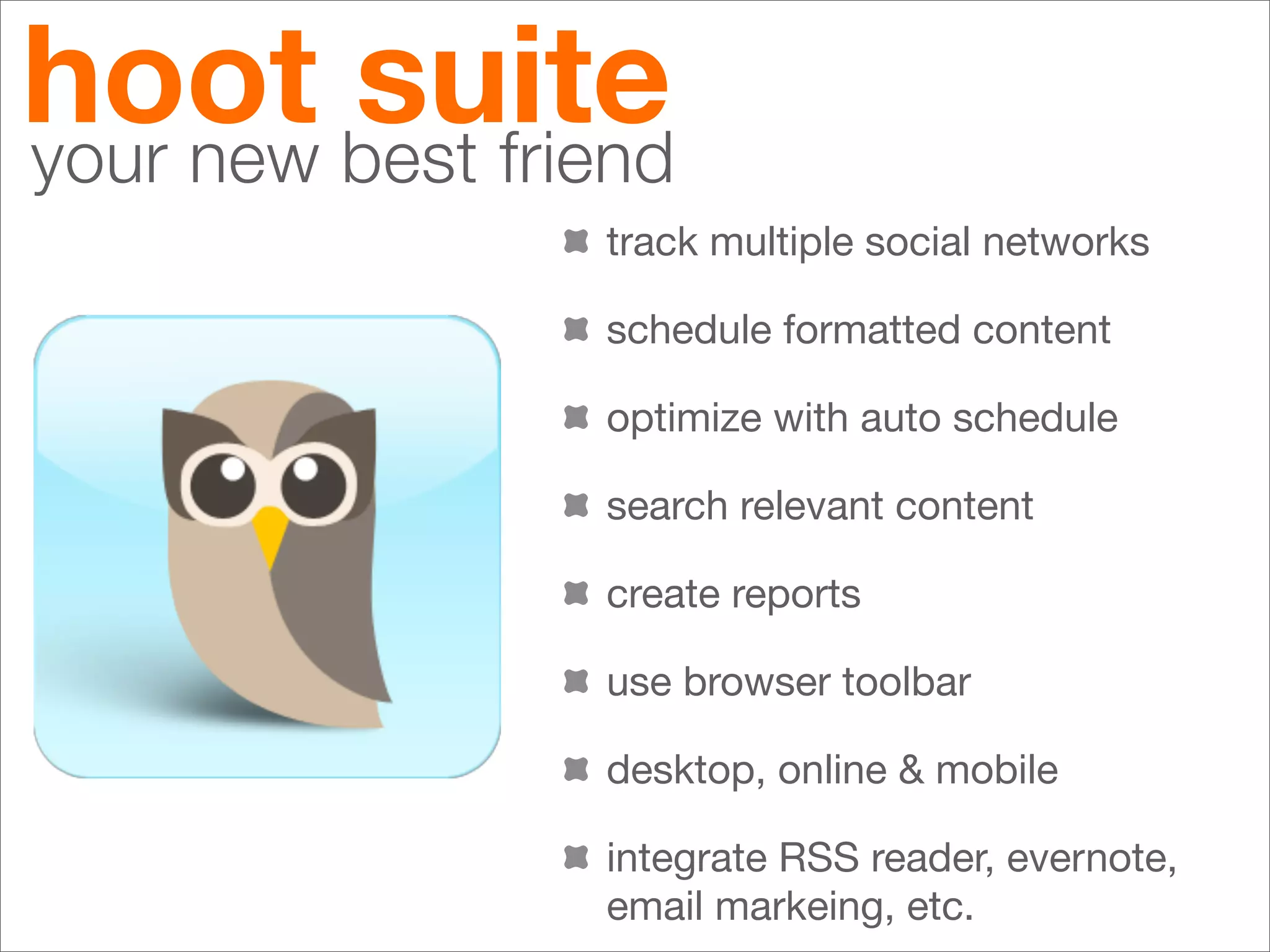 hoot best friend
your new
         suite
              track multiple social networks

              schedule formatted content

              optimize with auto schedule

              search relevant content

              create reports

              use browser toolbar

              desktop, online & mobile

              integrate RSS reader, evernote,
              email markeing, etc.
 