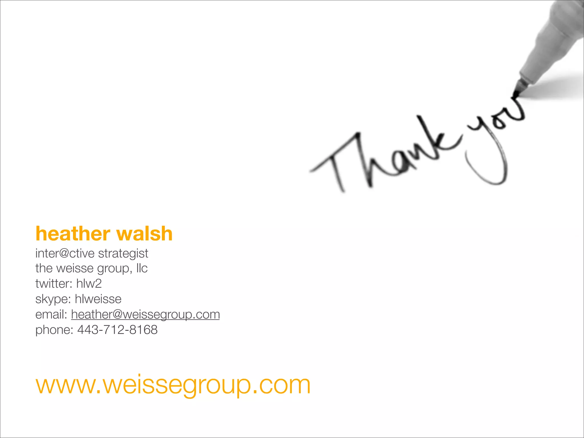 heather walsh                    
inter@ctive strategist
the weisse group, llc
twitter: hlw2
skype: hlweisse
email: heather@weissegroup.com
phone: 443-712-8168



www.weissegroup.com
 