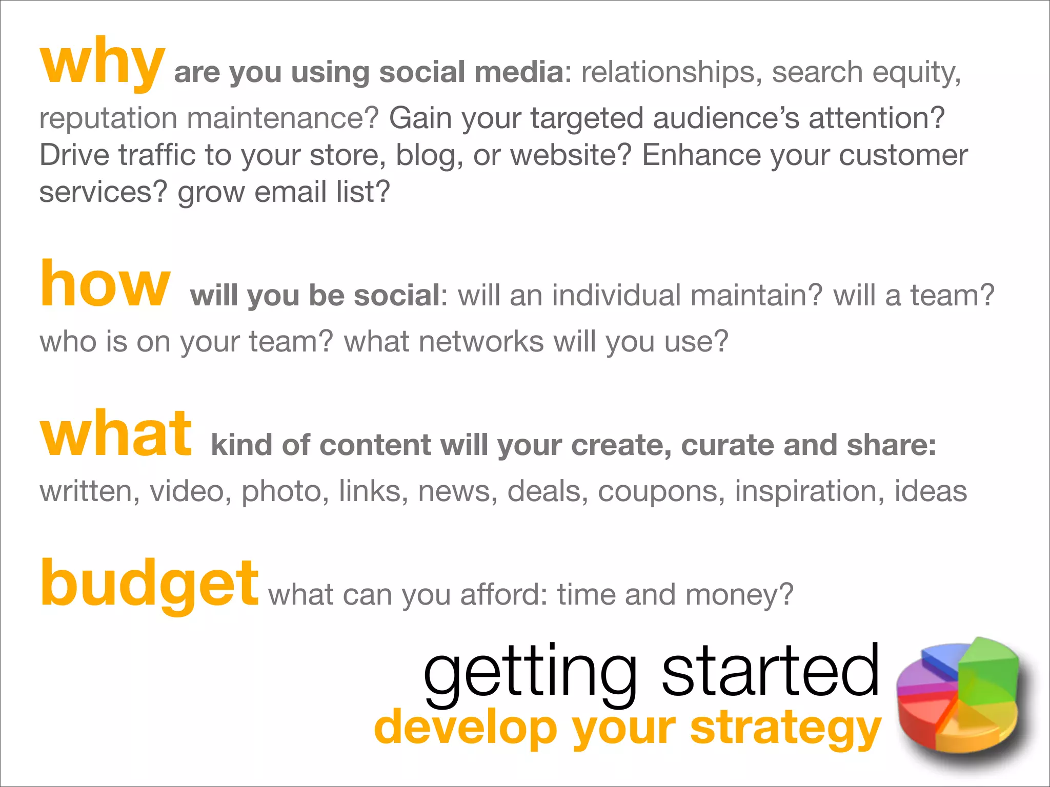why are you using social media: relationships, search equity,
reputation maintenance? Gain your targeted audience’s attention?
Drive trafﬁc to your store, blog, or website? Enhance your customer
services? grow email list?


how will you be social: will an individual maintain? will a team?
who is on your team? what networks will you use?


what kind of content will your create, curate and share:
written, video, photo, links, news, deals, coupons, inspiration, ideas


budget what can you afford: time and money?
                            getting started
                         develop your strategy
 