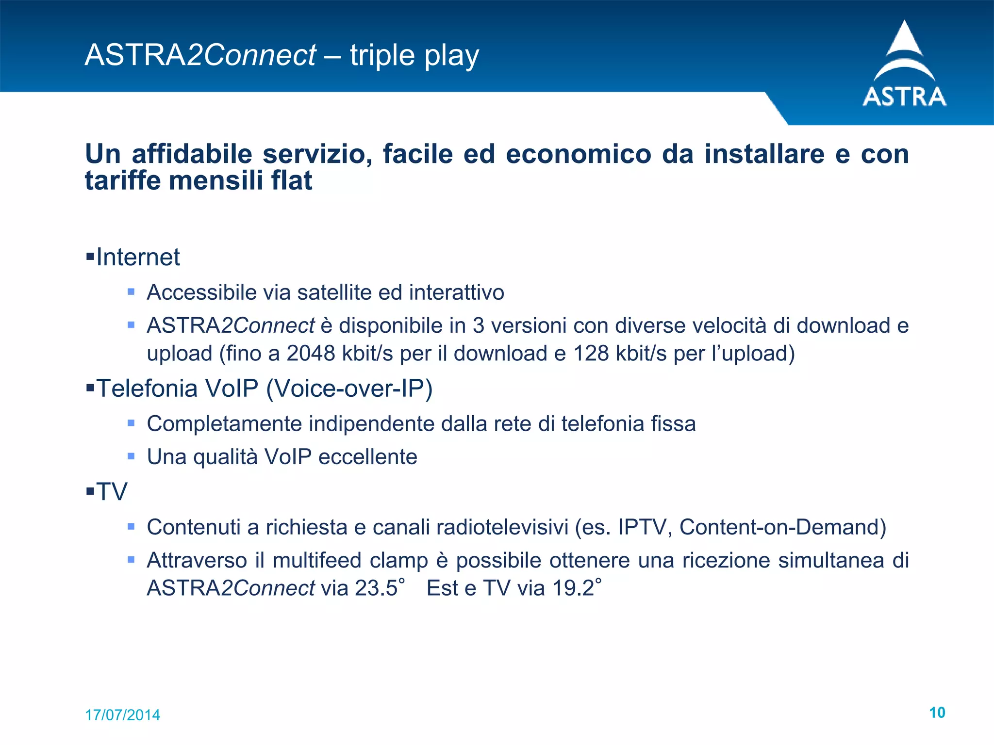 17/07/2014 10
ASTRA2Connect – triple play
Un affidabile servizio, facile ed economico da installare e con
tariffe mensili flat
Internet
 Accessibile via satellite ed interattivo
 ASTRA2Connect è disponibile in 3 versioni con diverse velocità di download e
upload (fino a 2048 kbit/s per il download e 128 kbit/s per l’upload)
Telefonia VoIP (Voice-over-IP)
 Completamente indipendente dalla rete di telefonia fissa
 Una qualità VoIP eccellente
TV
 Contenuti a richiesta e canali radiotelevisivi (es. IPTV, Content-on-Demand)
 Attraverso il multifeed clamp è possibile ottenere una ricezione simultanea di
ASTRA2Connect via 23.5° Est e TV via 19.2°
 