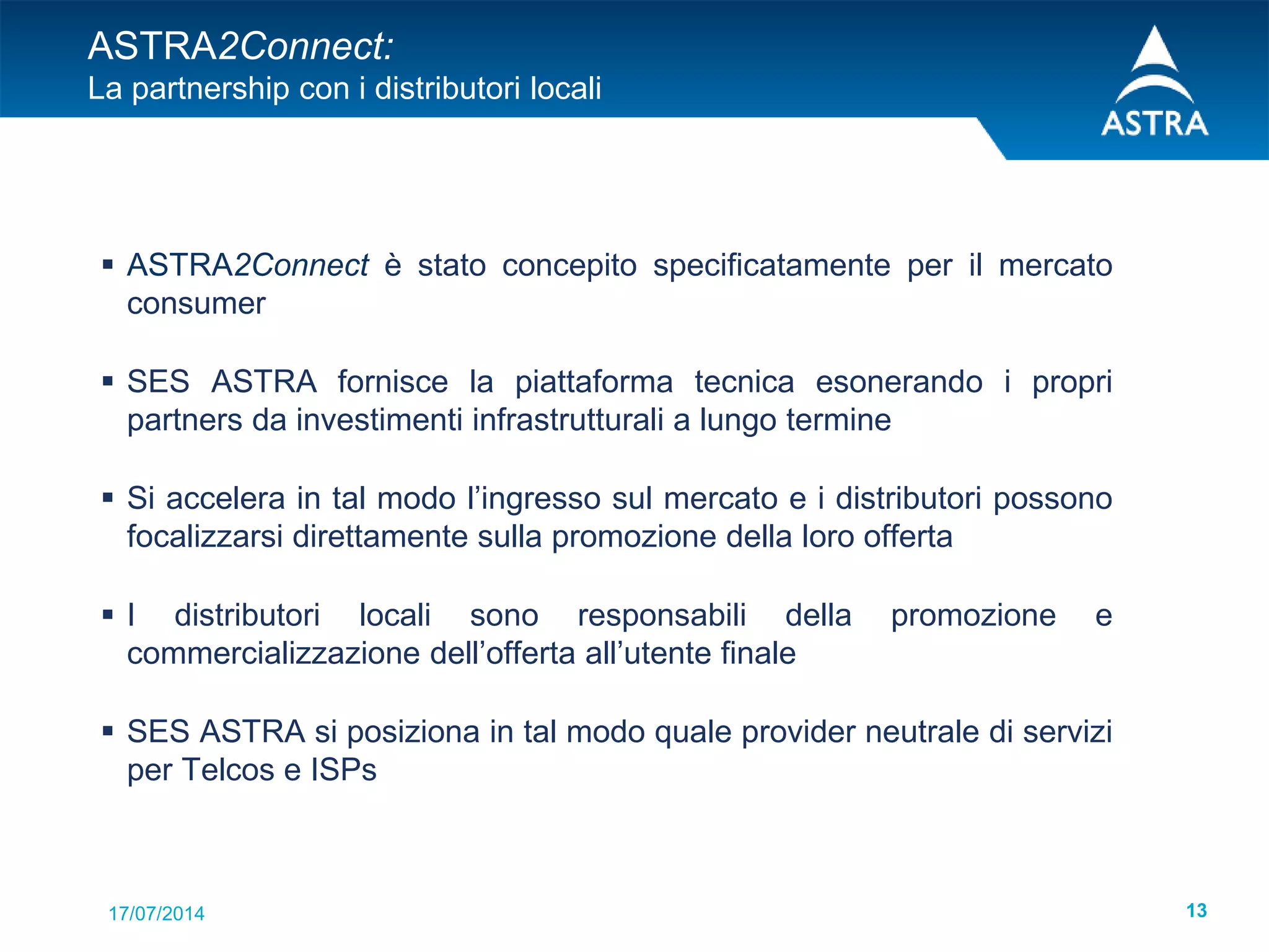 17/07/2014 13
ASTRA2Connect:
La partnership con i distributori locali
 ASTRA2Connect è stato concepito specificatamente per il mercato
consumer
 SES ASTRA fornisce la piattaforma tecnica esonerando i propri
partners da investimenti infrastrutturali a lungo termine
 Si accelera in tal modo l’ingresso sul mercato e i distributori possono
focalizzarsi direttamente sulla promozione della loro offerta
 I distributori locali sono responsabili della promozione e
commercializzazione dell’offerta all’utente finale
 SES ASTRA si posiziona in tal modo quale provider neutrale di servizi
per Telcos e ISPs
 